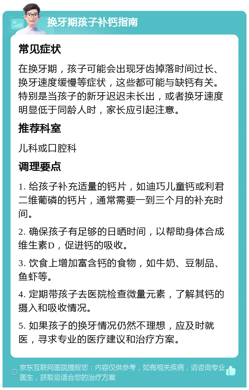 换牙期孩子补钙指南 常见症状 在换牙期，孩子可能会出现牙齿掉落时间过长、换牙速度缓慢等症状，这些都可能与缺钙有关。特别是当孩子的新牙迟迟未长出，或者换牙速度明显低于同龄人时，家长应引起注意。 推荐科室 儿科或口腔科 调理要点 1. 给孩子补充适量的钙片，如迪巧儿童钙或利君二维葡磷的钙片，通常需要一到三个月的补充时间。 2. 确保孩子有足够的日晒时间，以帮助身体合成维生素D，促进钙的吸收。 3. 饮食上增加富含钙的食物，如牛奶、豆制品、鱼虾等。 4. 定期带孩子去医院检查微量元素，了解其钙的摄入和吸收情况。 5. 如果孩子的换牙情况仍然不理想，应及时就医，寻求专业的医疗建议和治疗方案。