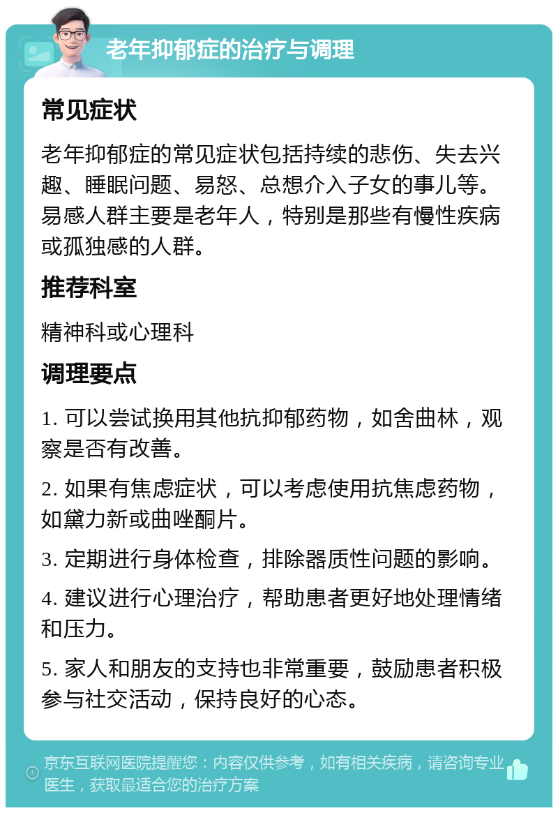 老年抑郁症的治疗与调理 常见症状 老年抑郁症的常见症状包括持续的悲伤、失去兴趣、睡眠问题、易怒、总想介入子女的事儿等。易感人群主要是老年人，特别是那些有慢性疾病或孤独感的人群。 推荐科室 精神科或心理科 调理要点 1. 可以尝试换用其他抗抑郁药物，如舍曲林，观察是否有改善。 2. 如果有焦虑症状，可以考虑使用抗焦虑药物，如黛力新或曲唑酮片。 3. 定期进行身体检查，排除器质性问题的影响。 4. 建议进行心理治疗，帮助患者更好地处理情绪和压力。 5. 家人和朋友的支持也非常重要，鼓励患者积极参与社交活动，保持良好的心态。