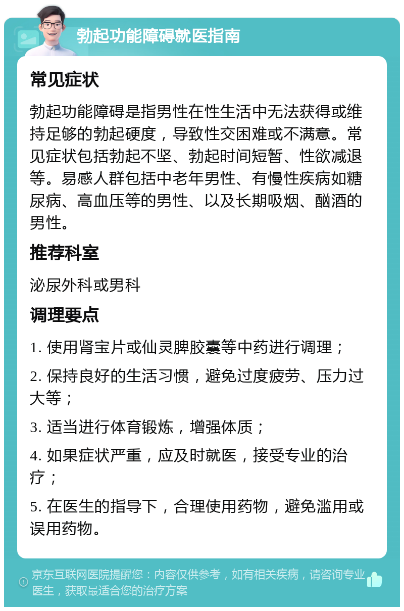 勃起功能障碍就医指南 常见症状 勃起功能障碍是指男性在性生活中无法获得或维持足够的勃起硬度，导致性交困难或不满意。常见症状包括勃起不坚、勃起时间短暂、性欲减退等。易感人群包括中老年男性、有慢性疾病如糖尿病、高血压等的男性、以及长期吸烟、酗酒的男性。 推荐科室 泌尿外科或男科 调理要点 1. 使用肾宝片或仙灵脾胶囊等中药进行调理； 2. 保持良好的生活习惯，避免过度疲劳、压力过大等； 3. 适当进行体育锻炼，增强体质； 4. 如果症状严重，应及时就医，接受专业的治疗； 5. 在医生的指导下，合理使用药物，避免滥用或误用药物。