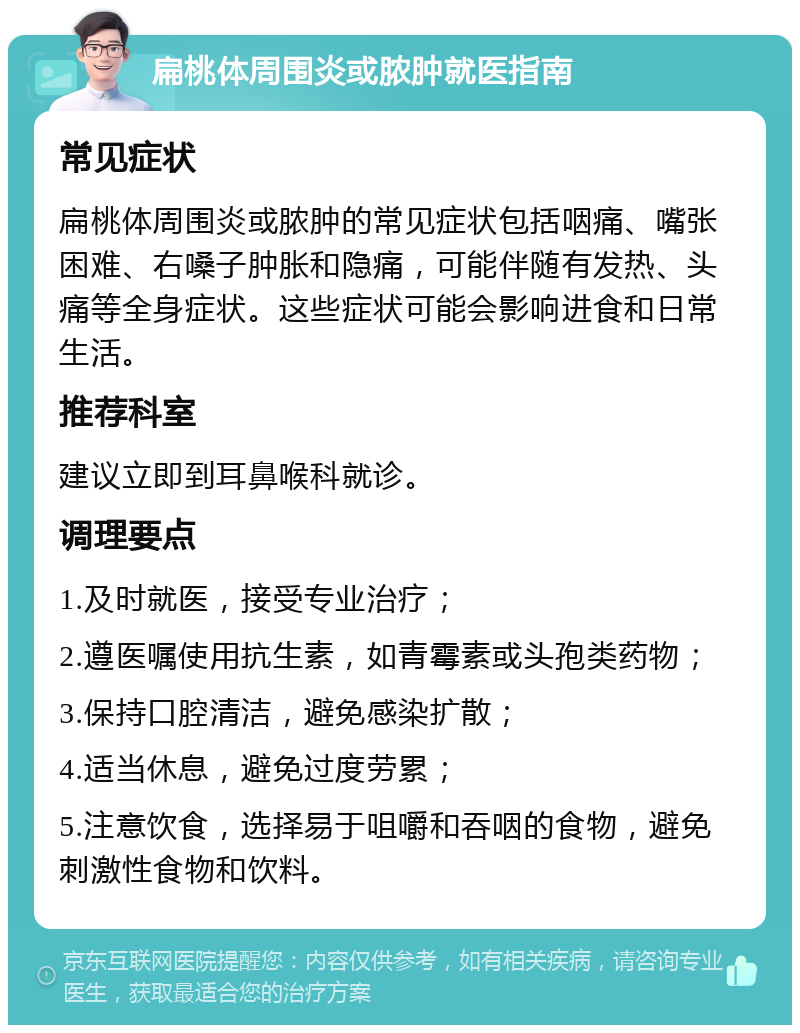 扁桃体周围炎或脓肿就医指南 常见症状 扁桃体周围炎或脓肿的常见症状包括咽痛、嘴张困难、右嗓子肿胀和隐痛，可能伴随有发热、头痛等全身症状。这些症状可能会影响进食和日常生活。 推荐科室 建议立即到耳鼻喉科就诊。 调理要点 1.及时就医，接受专业治疗； 2.遵医嘱使用抗生素，如青霉素或头孢类药物； 3.保持口腔清洁，避免感染扩散； 4.适当休息，避免过度劳累； 5.注意饮食，选择易于咀嚼和吞咽的食物，避免刺激性食物和饮料。