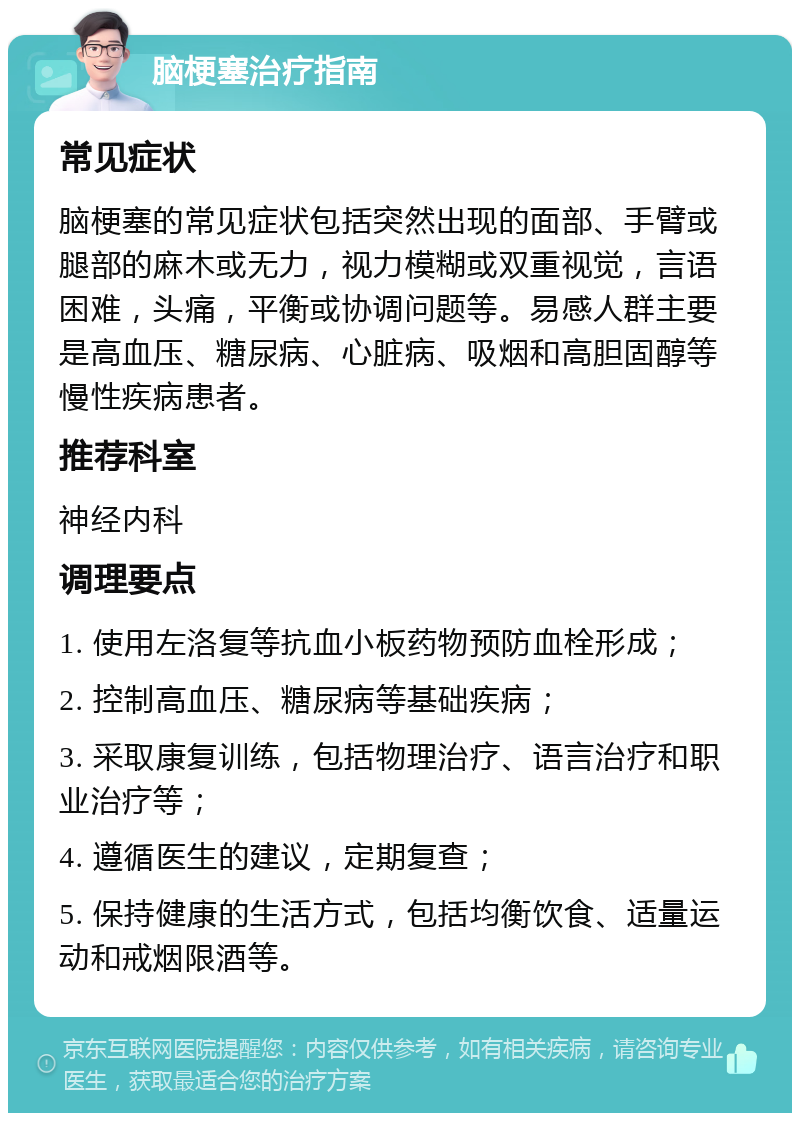 脑梗塞治疗指南 常见症状 脑梗塞的常见症状包括突然出现的面部、手臂或腿部的麻木或无力，视力模糊或双重视觉，言语困难，头痛，平衡或协调问题等。易感人群主要是高血压、糖尿病、心脏病、吸烟和高胆固醇等慢性疾病患者。 推荐科室 神经内科 调理要点 1. 使用左洛复等抗血小板药物预防血栓形成； 2. 控制高血压、糖尿病等基础疾病； 3. 采取康复训练，包括物理治疗、语言治疗和职业治疗等； 4. 遵循医生的建议，定期复查； 5. 保持健康的生活方式，包括均衡饮食、适量运动和戒烟限酒等。