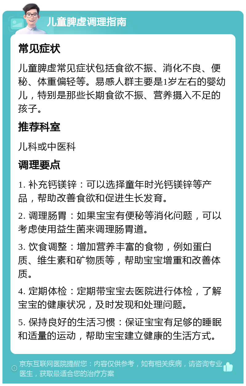 儿童脾虚调理指南 常见症状 儿童脾虚常见症状包括食欲不振、消化不良、便秘、体重偏轻等。易感人群主要是1岁左右的婴幼儿，特别是那些长期食欲不振、营养摄入不足的孩子。 推荐科室 儿科或中医科 调理要点 1. 补充钙镁锌：可以选择童年时光钙镁锌等产品，帮助改善食欲和促进生长发育。 2. 调理肠胃：如果宝宝有便秘等消化问题，可以考虑使用益生菌来调理肠胃道。 3. 饮食调整：增加营养丰富的食物，例如蛋白质、维生素和矿物质等，帮助宝宝增重和改善体质。 4. 定期体检：定期带宝宝去医院进行体检，了解宝宝的健康状况，及时发现和处理问题。 5. 保持良好的生活习惯：保证宝宝有足够的睡眠和适量的运动，帮助宝宝建立健康的生活方式。