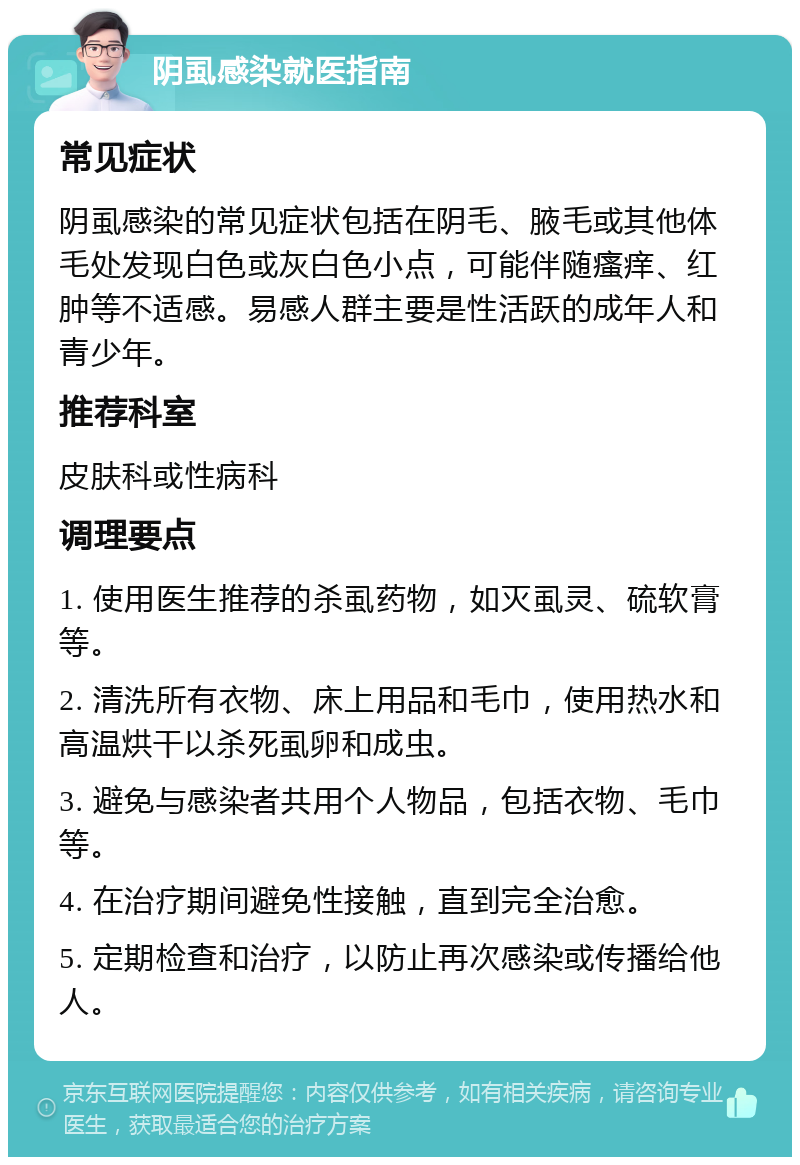 阴虱感染就医指南 常见症状 阴虱感染的常见症状包括在阴毛、腋毛或其他体毛处发现白色或灰白色小点，可能伴随瘙痒、红肿等不适感。易感人群主要是性活跃的成年人和青少年。 推荐科室 皮肤科或性病科 调理要点 1. 使用医生推荐的杀虱药物，如灭虱灵、硫软膏等。 2. 清洗所有衣物、床上用品和毛巾，使用热水和高温烘干以杀死虱卵和成虫。 3. 避免与感染者共用个人物品，包括衣物、毛巾等。 4. 在治疗期间避免性接触，直到完全治愈。 5. 定期检查和治疗，以防止再次感染或传播给他人。