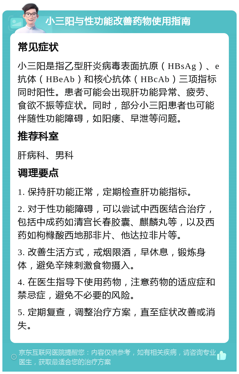 小三阳与性功能改善药物使用指南 常见症状 小三阳是指乙型肝炎病毒表面抗原（HBsAg）、e抗体（HBeAb）和核心抗体（HBcAb）三项指标同时阳性。患者可能会出现肝功能异常、疲劳、食欲不振等症状。同时，部分小三阳患者也可能伴随性功能障碍，如阳痿、早泄等问题。 推荐科室 肝病科、男科 调理要点 1. 保持肝功能正常，定期检查肝功能指标。 2. 对于性功能障碍，可以尝试中西医结合治疗，包括中成药如清宫长春胶囊、麒麟丸等，以及西药如枸橼酸西地那非片、他达拉非片等。 3. 改善生活方式，戒烟限酒，早休息，锻炼身体，避免辛辣刺激食物摄入。 4. 在医生指导下使用药物，注意药物的适应症和禁忌症，避免不必要的风险。 5. 定期复查，调整治疗方案，直至症状改善或消失。