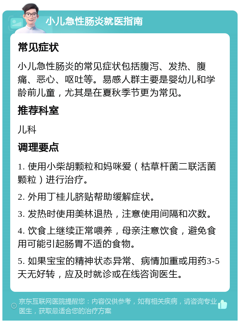 小儿急性肠炎就医指南 常见症状 小儿急性肠炎的常见症状包括腹泻、发热、腹痛、恶心、呕吐等。易感人群主要是婴幼儿和学龄前儿童，尤其是在夏秋季节更为常见。 推荐科室 儿科 调理要点 1. 使用小柴胡颗粒和妈咪爱（枯草杆菌二联活菌颗粒）进行治疗。 2. 外用丁桂儿脐贴帮助缓解症状。 3. 发热时使用美林退热，注意使用间隔和次数。 4. 饮食上继续正常喂养，母亲注意饮食，避免食用可能引起肠胃不适的食物。 5. 如果宝宝的精神状态异常、病情加重或用药3-5天无好转，应及时就诊或在线咨询医生。