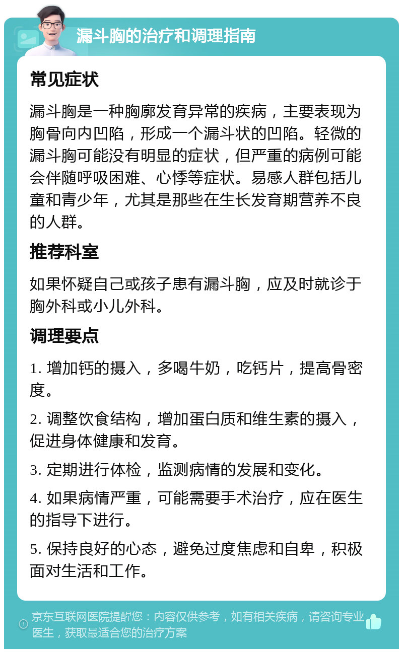 漏斗胸的治疗和调理指南 常见症状 漏斗胸是一种胸廓发育异常的疾病，主要表现为胸骨向内凹陷，形成一个漏斗状的凹陷。轻微的漏斗胸可能没有明显的症状，但严重的病例可能会伴随呼吸困难、心悸等症状。易感人群包括儿童和青少年，尤其是那些在生长发育期营养不良的人群。 推荐科室 如果怀疑自己或孩子患有漏斗胸，应及时就诊于胸外科或小儿外科。 调理要点 1. 增加钙的摄入，多喝牛奶，吃钙片，提高骨密度。 2. 调整饮食结构，增加蛋白质和维生素的摄入，促进身体健康和发育。 3. 定期进行体检，监测病情的发展和变化。 4. 如果病情严重，可能需要手术治疗，应在医生的指导下进行。 5. 保持良好的心态，避免过度焦虑和自卑，积极面对生活和工作。