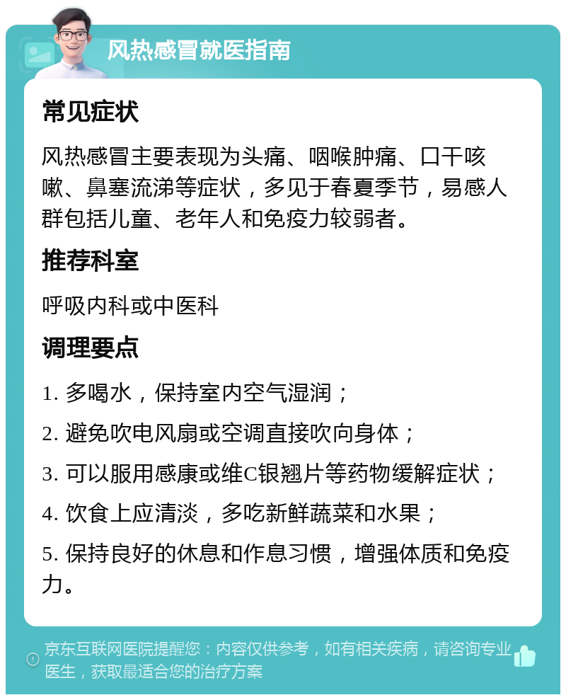 风热感冒就医指南 常见症状 风热感冒主要表现为头痛、咽喉肿痛、口干咳嗽、鼻塞流涕等症状，多见于春夏季节，易感人群包括儿童、老年人和免疫力较弱者。 推荐科室 呼吸内科或中医科 调理要点 1. 多喝水，保持室内空气湿润； 2. 避免吹电风扇或空调直接吹向身体； 3. 可以服用感康或维C银翘片等药物缓解症状； 4. 饮食上应清淡，多吃新鲜蔬菜和水果； 5. 保持良好的休息和作息习惯，增强体质和免疫力。