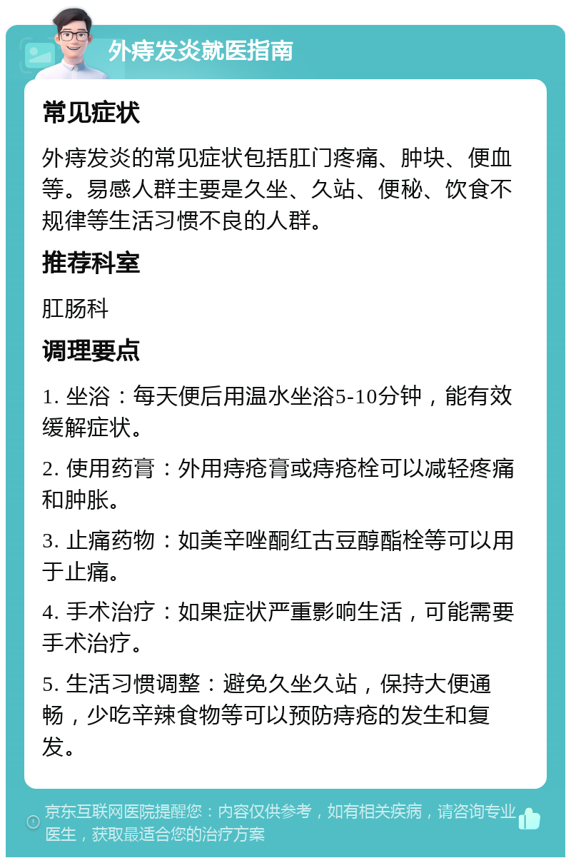 外痔发炎就医指南 常见症状 外痔发炎的常见症状包括肛门疼痛、肿块、便血等。易感人群主要是久坐、久站、便秘、饮食不规律等生活习惯不良的人群。 推荐科室 肛肠科 调理要点 1. 坐浴：每天便后用温水坐浴5-10分钟，能有效缓解症状。 2. 使用药膏：外用痔疮膏或痔疮栓可以减轻疼痛和肿胀。 3. 止痛药物：如美辛唑酮红古豆醇酯栓等可以用于止痛。 4. 手术治疗：如果症状严重影响生活，可能需要手术治疗。 5. 生活习惯调整：避免久坐久站，保持大便通畅，少吃辛辣食物等可以预防痔疮的发生和复发。