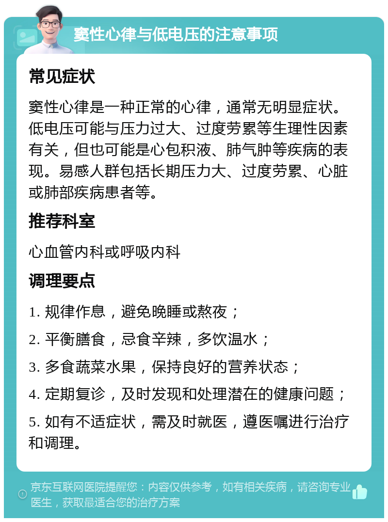 窦性心律与低电压的注意事项 常见症状 窦性心律是一种正常的心律，通常无明显症状。低电压可能与压力过大、过度劳累等生理性因素有关，但也可能是心包积液、肺气肿等疾病的表现。易感人群包括长期压力大、过度劳累、心脏或肺部疾病患者等。 推荐科室 心血管内科或呼吸内科 调理要点 1. 规律作息，避免晚睡或熬夜； 2. 平衡膳食，忌食辛辣，多饮温水； 3. 多食蔬菜水果，保持良好的营养状态； 4. 定期复诊，及时发现和处理潜在的健康问题； 5. 如有不适症状，需及时就医，遵医嘱进行治疗和调理。