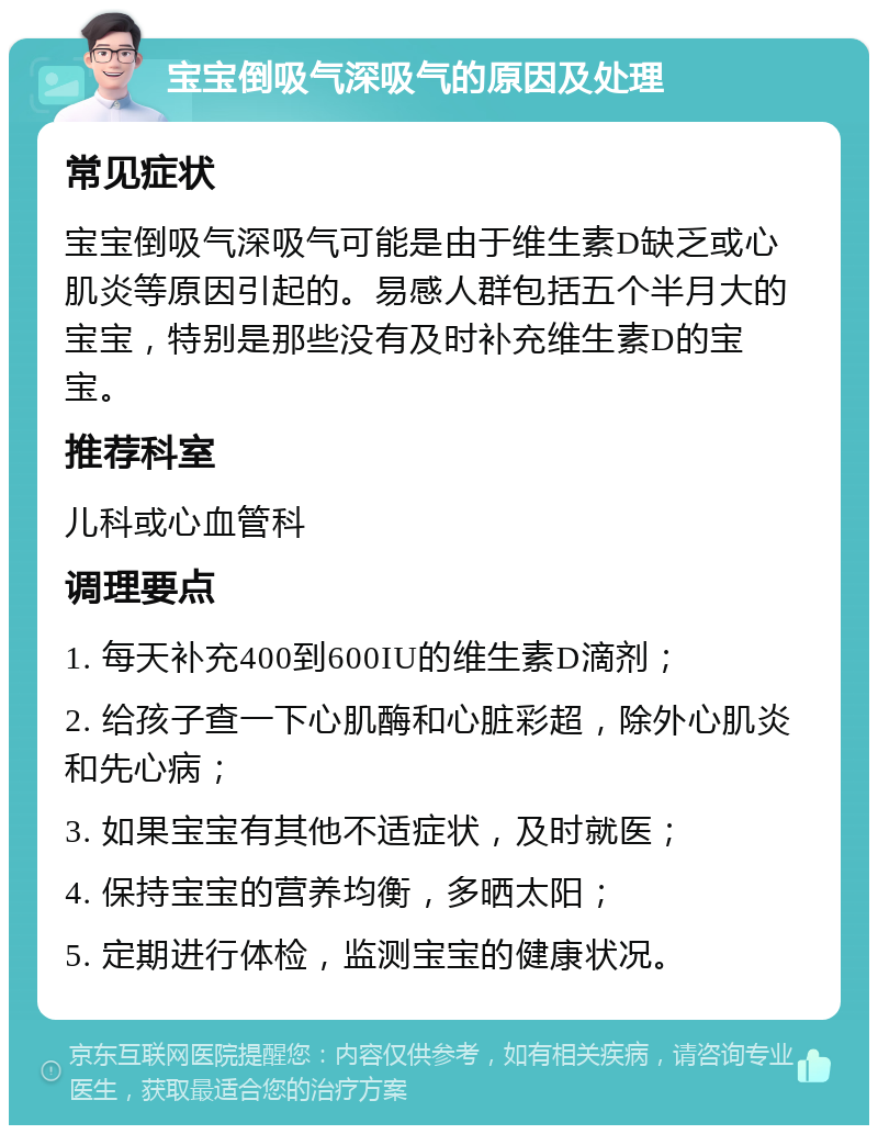 宝宝倒吸气深吸气的原因及处理 常见症状 宝宝倒吸气深吸气可能是由于维生素D缺乏或心肌炎等原因引起的。易感人群包括五个半月大的宝宝，特别是那些没有及时补充维生素D的宝宝。 推荐科室 儿科或心血管科 调理要点 1. 每天补充400到600IU的维生素D滴剂； 2. 给孩子查一下心肌酶和心脏彩超，除外心肌炎和先心病； 3. 如果宝宝有其他不适症状，及时就医； 4. 保持宝宝的营养均衡，多晒太阳； 5. 定期进行体检，监测宝宝的健康状况。