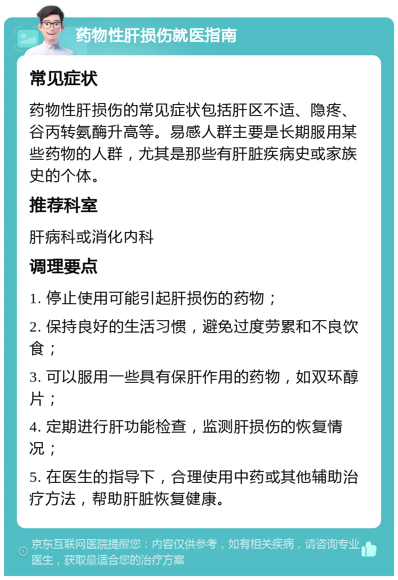 药物性肝损伤就医指南 常见症状 药物性肝损伤的常见症状包括肝区不适、隐疼、谷丙转氨酶升高等。易感人群主要是长期服用某些药物的人群，尤其是那些有肝脏疾病史或家族史的个体。 推荐科室 肝病科或消化内科 调理要点 1. 停止使用可能引起肝损伤的药物； 2. 保持良好的生活习惯，避免过度劳累和不良饮食； 3. 可以服用一些具有保肝作用的药物，如双环醇片； 4. 定期进行肝功能检查，监测肝损伤的恢复情况； 5. 在医生的指导下，合理使用中药或其他辅助治疗方法，帮助肝脏恢复健康。