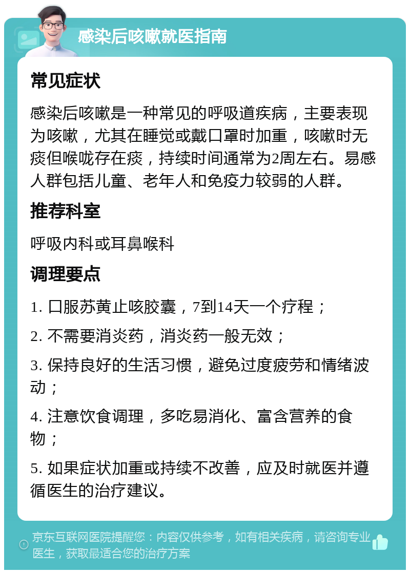 感染后咳嗽就医指南 常见症状 感染后咳嗽是一种常见的呼吸道疾病，主要表现为咳嗽，尤其在睡觉或戴口罩时加重，咳嗽时无痰但喉咙存在痰，持续时间通常为2周左右。易感人群包括儿童、老年人和免疫力较弱的人群。 推荐科室 呼吸内科或耳鼻喉科 调理要点 1. 口服苏黄止咳胶囊，7到14天一个疗程； 2. 不需要消炎药，消炎药一般无效； 3. 保持良好的生活习惯，避免过度疲劳和情绪波动； 4. 注意饮食调理，多吃易消化、富含营养的食物； 5. 如果症状加重或持续不改善，应及时就医并遵循医生的治疗建议。