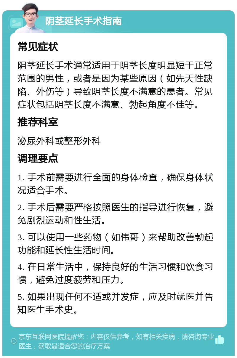 阴茎延长手术指南 常见症状 阴茎延长手术通常适用于阴茎长度明显短于正常范围的男性，或者是因为某些原因（如先天性缺陷、外伤等）导致阴茎长度不满意的患者。常见症状包括阴茎长度不满意、勃起角度不佳等。 推荐科室 泌尿外科或整形外科 调理要点 1. 手术前需要进行全面的身体检查，确保身体状况适合手术。 2. 手术后需要严格按照医生的指导进行恢复，避免剧烈运动和性生活。 3. 可以使用一些药物（如伟哥）来帮助改善勃起功能和延长性生活时间。 4. 在日常生活中，保持良好的生活习惯和饮食习惯，避免过度疲劳和压力。 5. 如果出现任何不适或并发症，应及时就医并告知医生手术史。