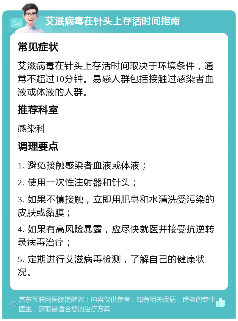 艾滋病毒在针头上存活时间指南 常见症状 艾滋病毒在针头上存活时间取决于环境条件，通常不超过10分钟。易感人群包括接触过感染者血液或体液的人群。 推荐科室 感染科 调理要点 1. 避免接触感染者血液或体液； 2. 使用一次性注射器和针头； 3. 如果不慎接触，立即用肥皂和水清洗受污染的皮肤或黏膜； 4. 如果有高风险暴露，应尽快就医并接受抗逆转录病毒治疗； 5. 定期进行艾滋病毒检测，了解自己的健康状况。