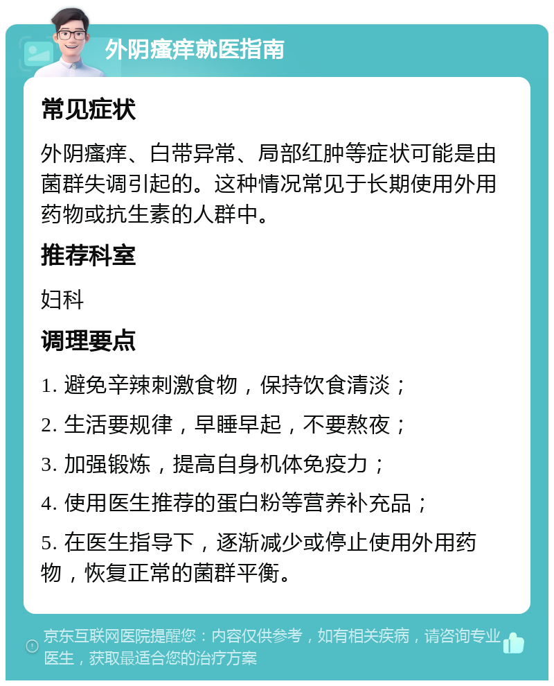 外阴瘙痒就医指南 常见症状 外阴瘙痒、白带异常、局部红肿等症状可能是由菌群失调引起的。这种情况常见于长期使用外用药物或抗生素的人群中。 推荐科室 妇科 调理要点 1. 避免辛辣刺激食物，保持饮食清淡； 2. 生活要规律，早睡早起，不要熬夜； 3. 加强锻炼，提高自身机体免疫力； 4. 使用医生推荐的蛋白粉等营养补充品； 5. 在医生指导下，逐渐减少或停止使用外用药物，恢复正常的菌群平衡。