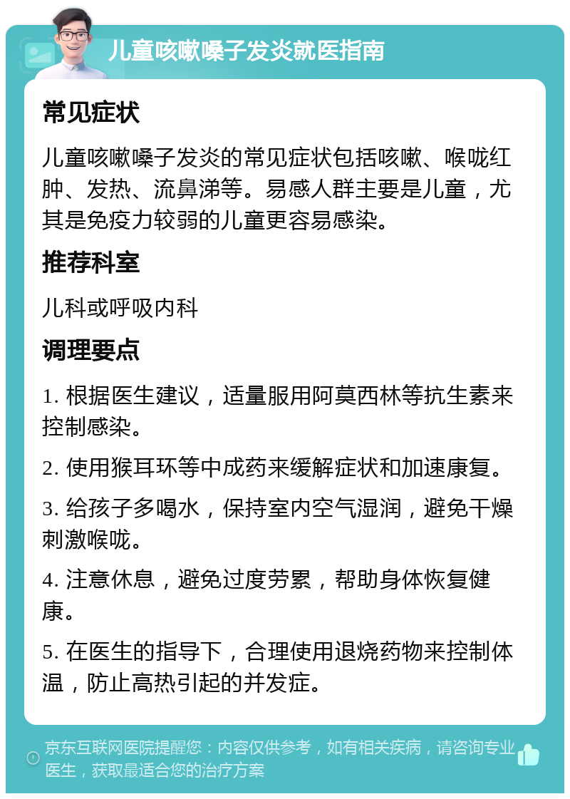 儿童咳嗽嗓子发炎就医指南 常见症状 儿童咳嗽嗓子发炎的常见症状包括咳嗽、喉咙红肿、发热、流鼻涕等。易感人群主要是儿童，尤其是免疫力较弱的儿童更容易感染。 推荐科室 儿科或呼吸内科 调理要点 1. 根据医生建议，适量服用阿莫西林等抗生素来控制感染。 2. 使用猴耳环等中成药来缓解症状和加速康复。 3. 给孩子多喝水，保持室内空气湿润，避免干燥刺激喉咙。 4. 注意休息，避免过度劳累，帮助身体恢复健康。 5. 在医生的指导下，合理使用退烧药物来控制体温，防止高热引起的并发症。