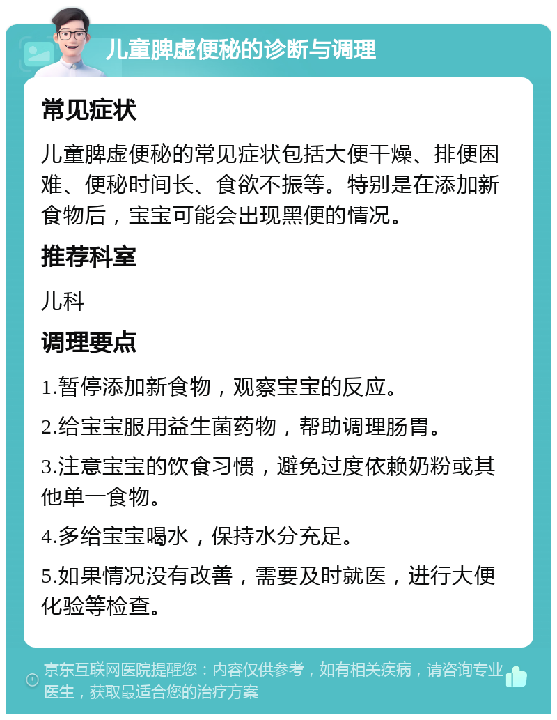 儿童脾虚便秘的诊断与调理 常见症状 儿童脾虚便秘的常见症状包括大便干燥、排便困难、便秘时间长、食欲不振等。特别是在添加新食物后，宝宝可能会出现黑便的情况。 推荐科室 儿科 调理要点 1.暂停添加新食物，观察宝宝的反应。 2.给宝宝服用益生菌药物，帮助调理肠胃。 3.注意宝宝的饮食习惯，避免过度依赖奶粉或其他单一食物。 4.多给宝宝喝水，保持水分充足。 5.如果情况没有改善，需要及时就医，进行大便化验等检查。