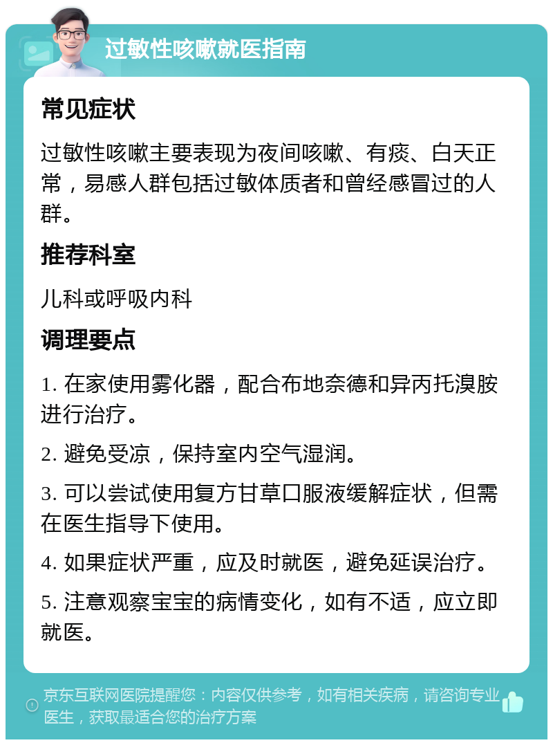 过敏性咳嗽就医指南 常见症状 过敏性咳嗽主要表现为夜间咳嗽、有痰、白天正常，易感人群包括过敏体质者和曾经感冒过的人群。 推荐科室 儿科或呼吸内科 调理要点 1. 在家使用雾化器，配合布地奈德和异丙托溴胺进行治疗。 2. 避免受凉，保持室内空气湿润。 3. 可以尝试使用复方甘草口服液缓解症状，但需在医生指导下使用。 4. 如果症状严重，应及时就医，避免延误治疗。 5. 注意观察宝宝的病情变化，如有不适，应立即就医。