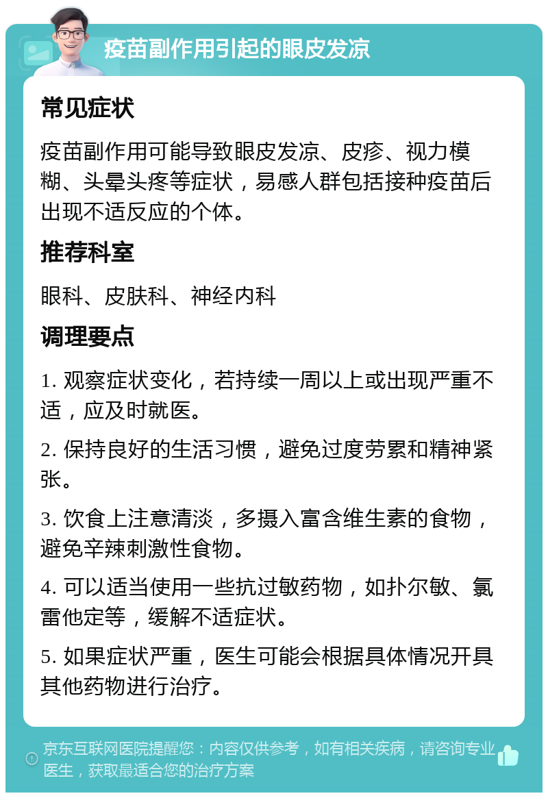 疫苗副作用引起的眼皮发凉 常见症状 疫苗副作用可能导致眼皮发凉、皮疹、视力模糊、头晕头疼等症状，易感人群包括接种疫苗后出现不适反应的个体。 推荐科室 眼科、皮肤科、神经内科 调理要点 1. 观察症状变化，若持续一周以上或出现严重不适，应及时就医。 2. 保持良好的生活习惯，避免过度劳累和精神紧张。 3. 饮食上注意清淡，多摄入富含维生素的食物，避免辛辣刺激性食物。 4. 可以适当使用一些抗过敏药物，如扑尔敏、氯雷他定等，缓解不适症状。 5. 如果症状严重，医生可能会根据具体情况开具其他药物进行治疗。