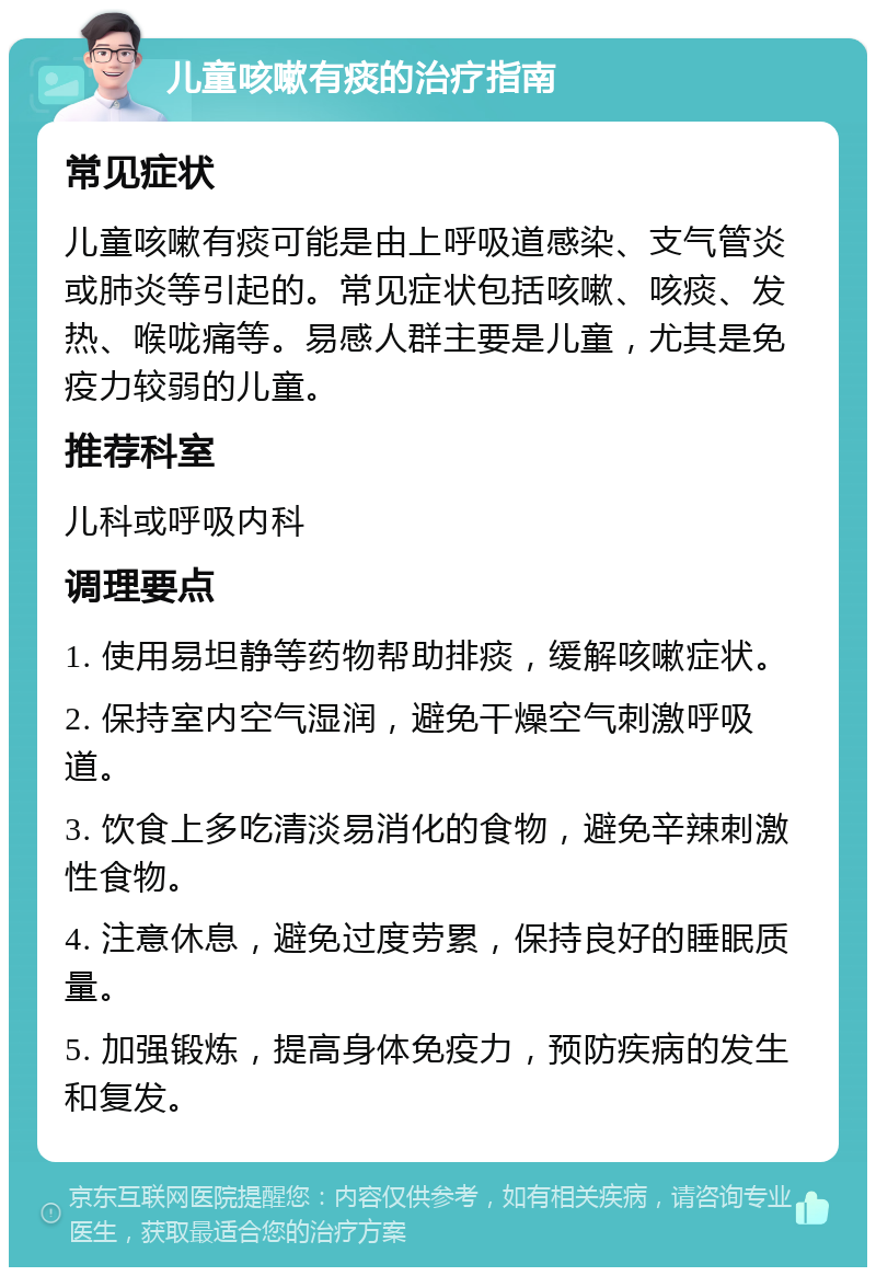 儿童咳嗽有痰的治疗指南 常见症状 儿童咳嗽有痰可能是由上呼吸道感染、支气管炎或肺炎等引起的。常见症状包括咳嗽、咳痰、发热、喉咙痛等。易感人群主要是儿童，尤其是免疫力较弱的儿童。 推荐科室 儿科或呼吸内科 调理要点 1. 使用易坦静等药物帮助排痰，缓解咳嗽症状。 2. 保持室内空气湿润，避免干燥空气刺激呼吸道。 3. 饮食上多吃清淡易消化的食物，避免辛辣刺激性食物。 4. 注意休息，避免过度劳累，保持良好的睡眠质量。 5. 加强锻炼，提高身体免疫力，预防疾病的发生和复发。