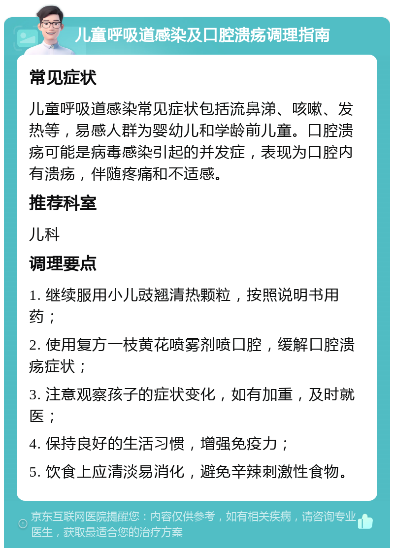 儿童呼吸道感染及口腔溃疡调理指南 常见症状 儿童呼吸道感染常见症状包括流鼻涕、咳嗽、发热等，易感人群为婴幼儿和学龄前儿童。口腔溃疡可能是病毒感染引起的并发症，表现为口腔内有溃疡，伴随疼痛和不适感。 推荐科室 儿科 调理要点 1. 继续服用小儿豉翘清热颗粒，按照说明书用药； 2. 使用复方一枝黄花喷雾剂喷口腔，缓解口腔溃疡症状； 3. 注意观察孩子的症状变化，如有加重，及时就医； 4. 保持良好的生活习惯，增强免疫力； 5. 饮食上应清淡易消化，避免辛辣刺激性食物。