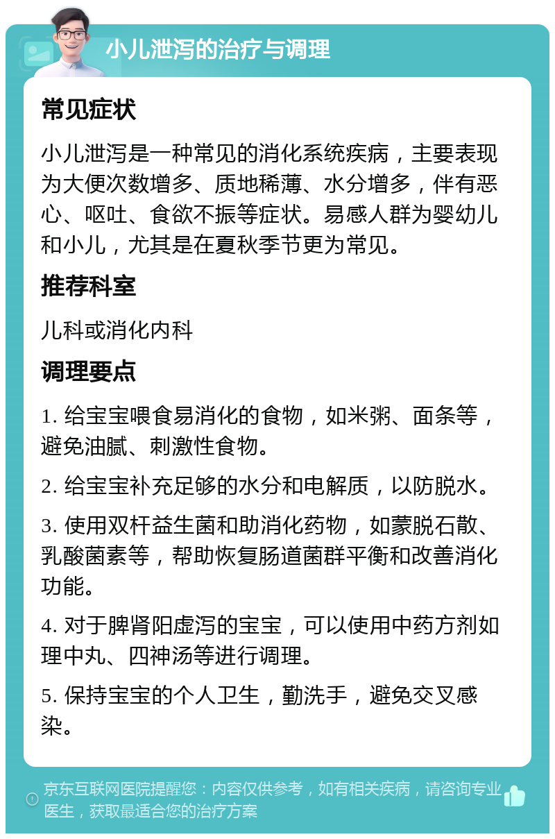 小儿泄泻的治疗与调理 常见症状 小儿泄泻是一种常见的消化系统疾病，主要表现为大便次数增多、质地稀薄、水分增多，伴有恶心、呕吐、食欲不振等症状。易感人群为婴幼儿和小儿，尤其是在夏秋季节更为常见。 推荐科室 儿科或消化内科 调理要点 1. 给宝宝喂食易消化的食物，如米粥、面条等，避免油腻、刺激性食物。 2. 给宝宝补充足够的水分和电解质，以防脱水。 3. 使用双杆益生菌和助消化药物，如蒙脱石散、乳酸菌素等，帮助恢复肠道菌群平衡和改善消化功能。 4. 对于脾肾阳虚泻的宝宝，可以使用中药方剂如理中丸、四神汤等进行调理。 5. 保持宝宝的个人卫生，勤洗手，避免交叉感染。