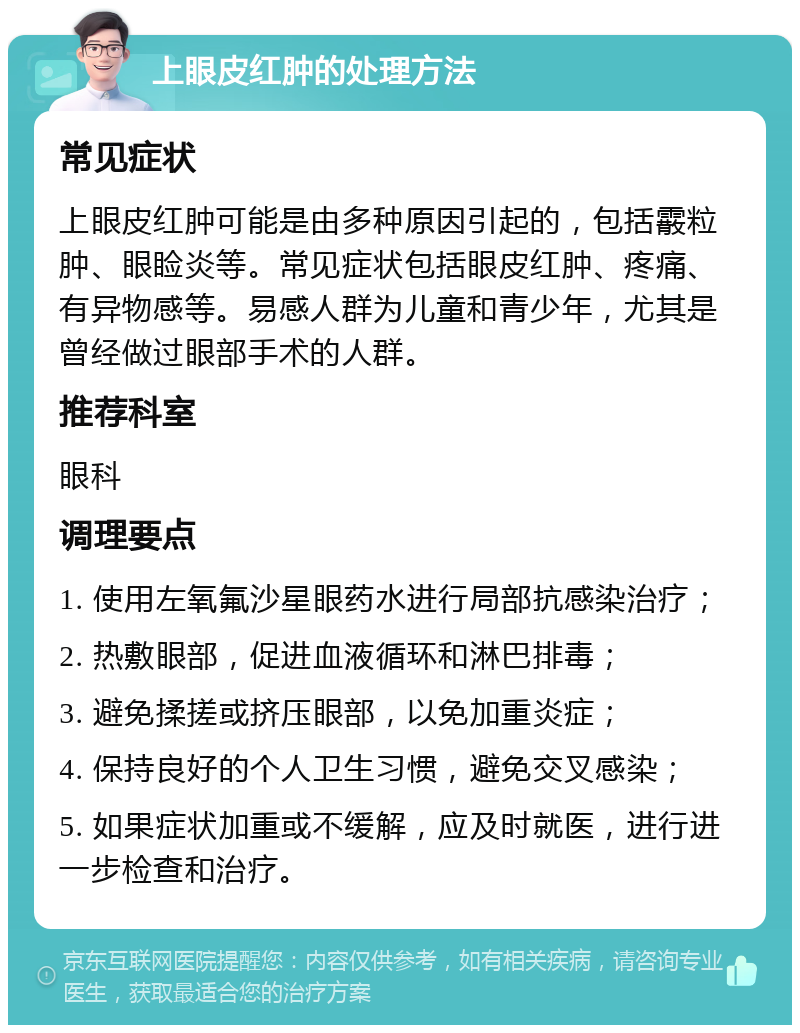 上眼皮红肿的处理方法 常见症状 上眼皮红肿可能是由多种原因引起的，包括霰粒肿、眼睑炎等。常见症状包括眼皮红肿、疼痛、有异物感等。易感人群为儿童和青少年，尤其是曾经做过眼部手术的人群。 推荐科室 眼科 调理要点 1. 使用左氧氟沙星眼药水进行局部抗感染治疗； 2. 热敷眼部，促进血液循环和淋巴排毒； 3. 避免揉搓或挤压眼部，以免加重炎症； 4. 保持良好的个人卫生习惯，避免交叉感染； 5. 如果症状加重或不缓解，应及时就医，进行进一步检查和治疗。