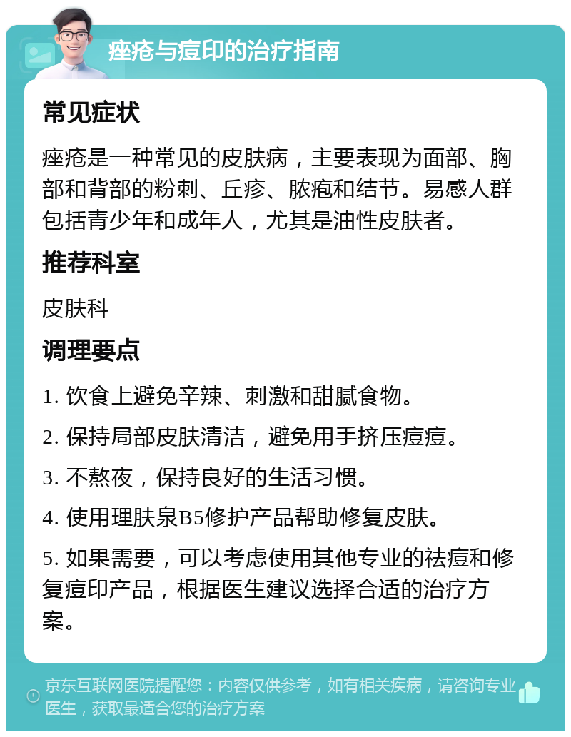 痤疮与痘印的治疗指南 常见症状 痤疮是一种常见的皮肤病，主要表现为面部、胸部和背部的粉刺、丘疹、脓疱和结节。易感人群包括青少年和成年人，尤其是油性皮肤者。 推荐科室 皮肤科 调理要点 1. 饮食上避免辛辣、刺激和甜腻食物。 2. 保持局部皮肤清洁，避免用手挤压痘痘。 3. 不熬夜，保持良好的生活习惯。 4. 使用理肤泉B5修护产品帮助修复皮肤。 5. 如果需要，可以考虑使用其他专业的祛痘和修复痘印产品，根据医生建议选择合适的治疗方案。