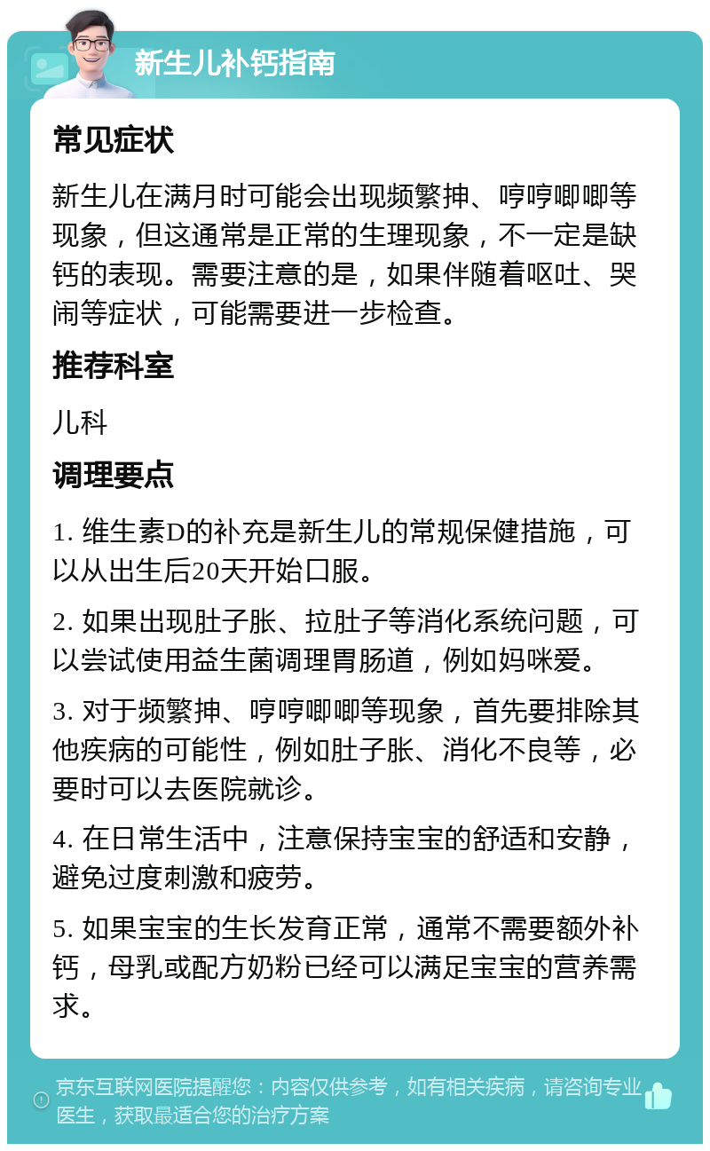 新生儿补钙指南 常见症状 新生儿在满月时可能会出现频繁抻、哼哼唧唧等现象，但这通常是正常的生理现象，不一定是缺钙的表现。需要注意的是，如果伴随着呕吐、哭闹等症状，可能需要进一步检查。 推荐科室 儿科 调理要点 1. 维生素D的补充是新生儿的常规保健措施，可以从出生后20天开始口服。 2. 如果出现肚子胀、拉肚子等消化系统问题，可以尝试使用益生菌调理胃肠道，例如妈咪爱。 3. 对于频繁抻、哼哼唧唧等现象，首先要排除其他疾病的可能性，例如肚子胀、消化不良等，必要时可以去医院就诊。 4. 在日常生活中，注意保持宝宝的舒适和安静，避免过度刺激和疲劳。 5. 如果宝宝的生长发育正常，通常不需要额外补钙，母乳或配方奶粉已经可以满足宝宝的营养需求。