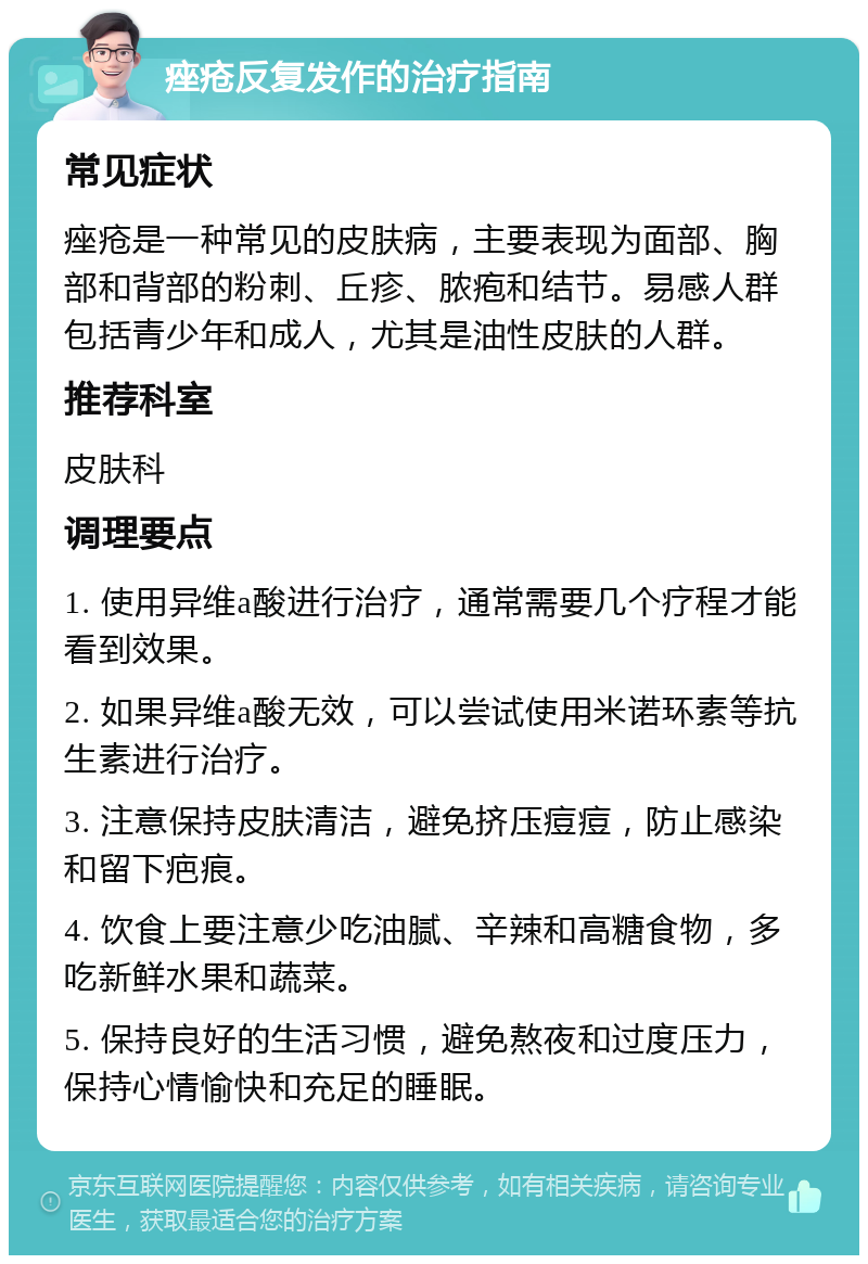 痤疮反复发作的治疗指南 常见症状 痤疮是一种常见的皮肤病，主要表现为面部、胸部和背部的粉刺、丘疹、脓疱和结节。易感人群包括青少年和成人，尤其是油性皮肤的人群。 推荐科室 皮肤科 调理要点 1. 使用异维a酸进行治疗，通常需要几个疗程才能看到效果。 2. 如果异维a酸无效，可以尝试使用米诺环素等抗生素进行治疗。 3. 注意保持皮肤清洁，避免挤压痘痘，防止感染和留下疤痕。 4. 饮食上要注意少吃油腻、辛辣和高糖食物，多吃新鲜水果和蔬菜。 5. 保持良好的生活习惯，避免熬夜和过度压力，保持心情愉快和充足的睡眠。