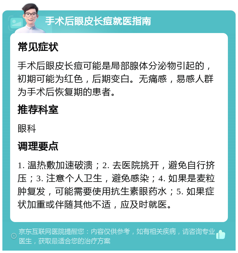 手术后眼皮长痘就医指南 常见症状 手术后眼皮长痘可能是局部腺体分泌物引起的，初期可能为红色，后期变白。无痛感，易感人群为手术后恢复期的患者。 推荐科室 眼科 调理要点 1. 温热敷加速破溃；2. 去医院挑开，避免自行挤压；3. 注意个人卫生，避免感染；4. 如果是麦粒肿复发，可能需要使用抗生素眼药水；5. 如果症状加重或伴随其他不适，应及时就医。