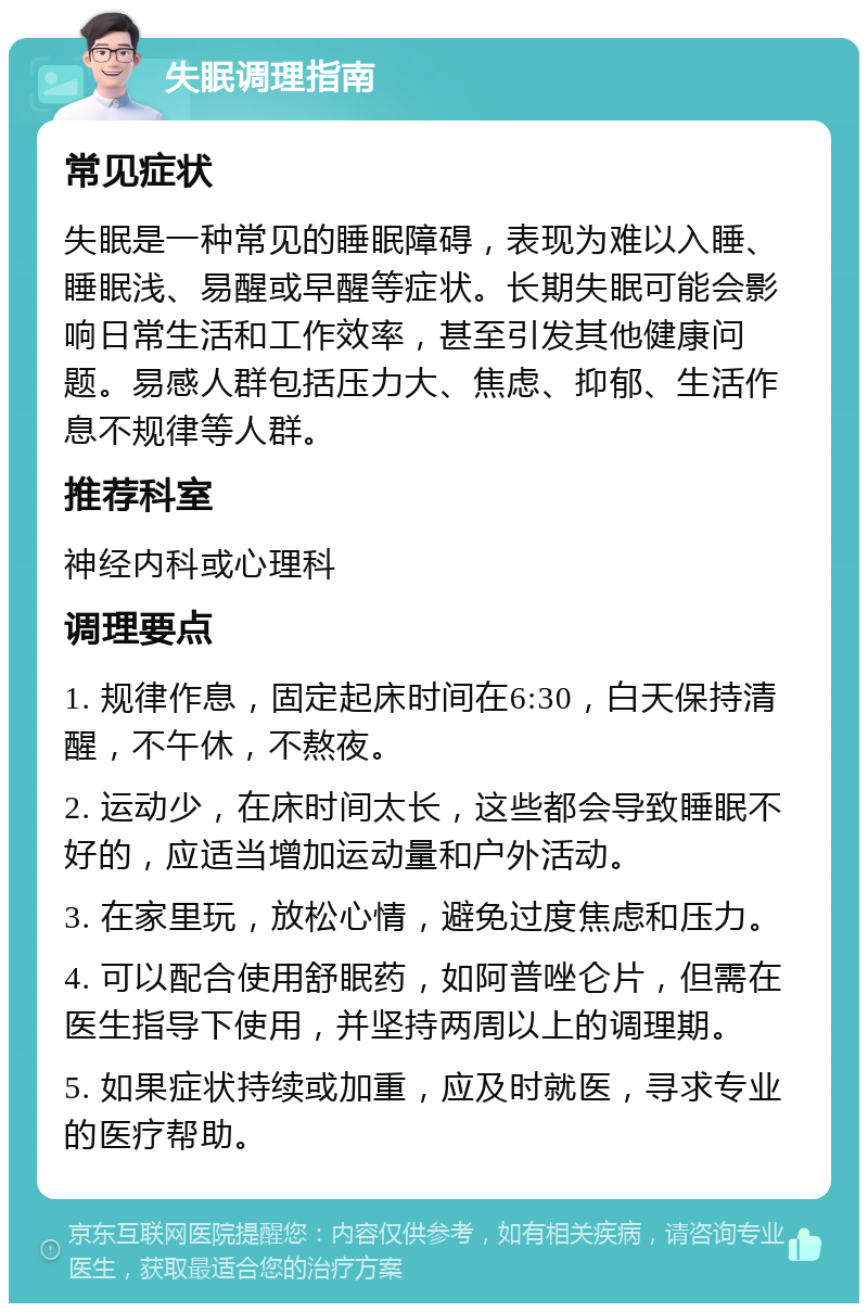 失眠调理指南 常见症状 失眠是一种常见的睡眠障碍，表现为难以入睡、睡眠浅、易醒或早醒等症状。长期失眠可能会影响日常生活和工作效率，甚至引发其他健康问题。易感人群包括压力大、焦虑、抑郁、生活作息不规律等人群。 推荐科室 神经内科或心理科 调理要点 1. 规律作息，固定起床时间在6:30，白天保持清醒，不午休，不熬夜。 2. 运动少，在床时间太长，这些都会导致睡眠不好的，应适当增加运动量和户外活动。 3. 在家里玩，放松心情，避免过度焦虑和压力。 4. 可以配合使用舒眠药，如阿普唑仑片，但需在医生指导下使用，并坚持两周以上的调理期。 5. 如果症状持续或加重，应及时就医，寻求专业的医疗帮助。