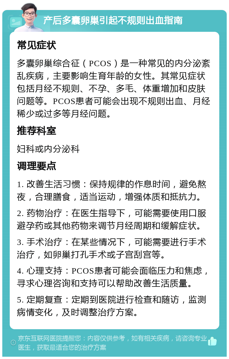 产后多囊卵巢引起不规则出血指南 常见症状 多囊卵巢综合征（PCOS）是一种常见的内分泌紊乱疾病，主要影响生育年龄的女性。其常见症状包括月经不规则、不孕、多毛、体重增加和皮肤问题等。PCOS患者可能会出现不规则出血、月经稀少或过多等月经问题。 推荐科室 妇科或内分泌科 调理要点 1. 改善生活习惯：保持规律的作息时间，避免熬夜，合理膳食，适当运动，增强体质和抵抗力。 2. 药物治疗：在医生指导下，可能需要使用口服避孕药或其他药物来调节月经周期和缓解症状。 3. 手术治疗：在某些情况下，可能需要进行手术治疗，如卵巢打孔手术或子宫刮宫等。 4. 心理支持：PCOS患者可能会面临压力和焦虑，寻求心理咨询和支持可以帮助改善生活质量。 5. 定期复查：定期到医院进行检查和随访，监测病情变化，及时调整治疗方案。