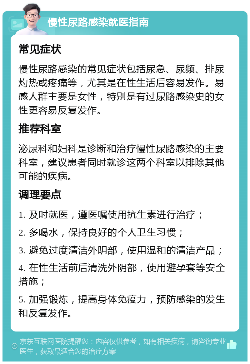 慢性尿路感染就医指南 常见症状 慢性尿路感染的常见症状包括尿急、尿频、排尿灼热或疼痛等，尤其是在性生活后容易发作。易感人群主要是女性，特别是有过尿路感染史的女性更容易反复发作。 推荐科室 泌尿科和妇科是诊断和治疗慢性尿路感染的主要科室，建议患者同时就诊这两个科室以排除其他可能的疾病。 调理要点 1. 及时就医，遵医嘱使用抗生素进行治疗； 2. 多喝水，保持良好的个人卫生习惯； 3. 避免过度清洁外阴部，使用温和的清洁产品； 4. 在性生活前后清洗外阴部，使用避孕套等安全措施； 5. 加强锻炼，提高身体免疫力，预防感染的发生和反复发作。