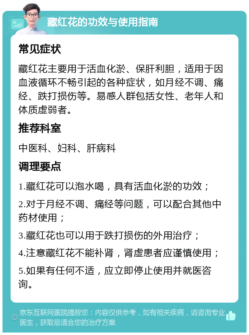 藏红花的功效与使用指南 常见症状 藏红花主要用于活血化淤、保肝利胆，适用于因血液循环不畅引起的各种症状，如月经不调、痛经、跌打损伤等。易感人群包括女性、老年人和体质虚弱者。 推荐科室 中医科、妇科、肝病科 调理要点 1.藏红花可以泡水喝，具有活血化淤的功效； 2.对于月经不调、痛经等问题，可以配合其他中药材使用； 3.藏红花也可以用于跌打损伤的外用治疗； 4.注意藏红花不能补肾，肾虚患者应谨慎使用； 5.如果有任何不适，应立即停止使用并就医咨询。