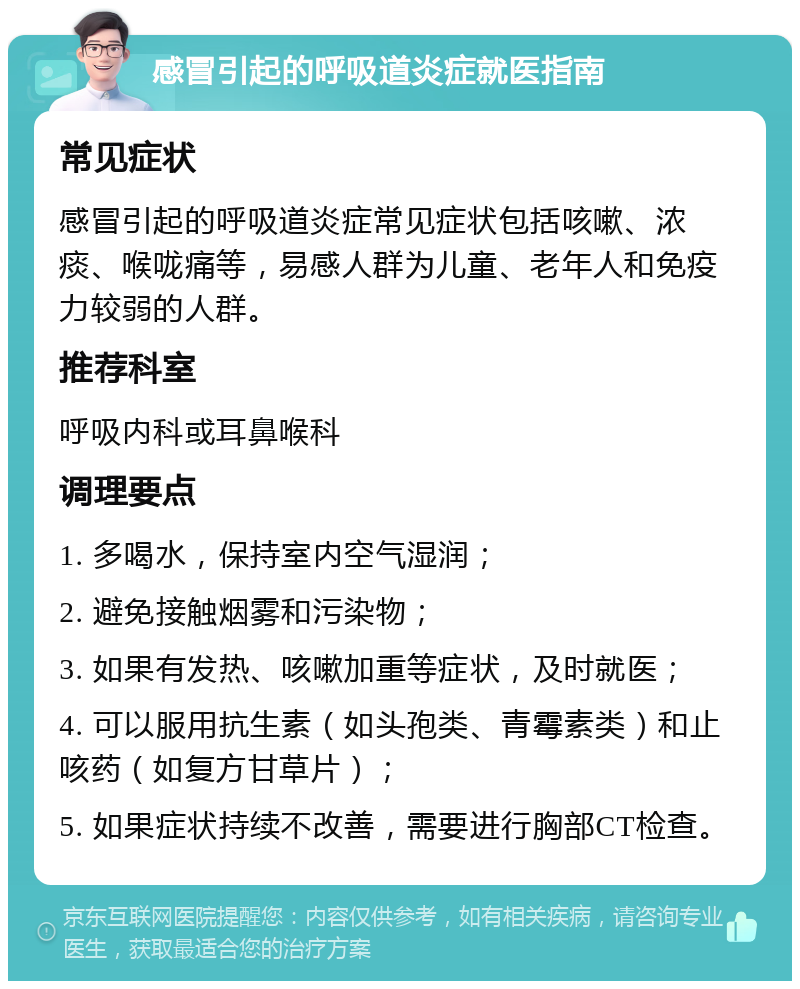 感冒引起的呼吸道炎症就医指南 常见症状 感冒引起的呼吸道炎症常见症状包括咳嗽、浓痰、喉咙痛等，易感人群为儿童、老年人和免疫力较弱的人群。 推荐科室 呼吸内科或耳鼻喉科 调理要点 1. 多喝水，保持室内空气湿润； 2. 避免接触烟雾和污染物； 3. 如果有发热、咳嗽加重等症状，及时就医； 4. 可以服用抗生素（如头孢类、青霉素类）和止咳药（如复方甘草片）； 5. 如果症状持续不改善，需要进行胸部CT检查。