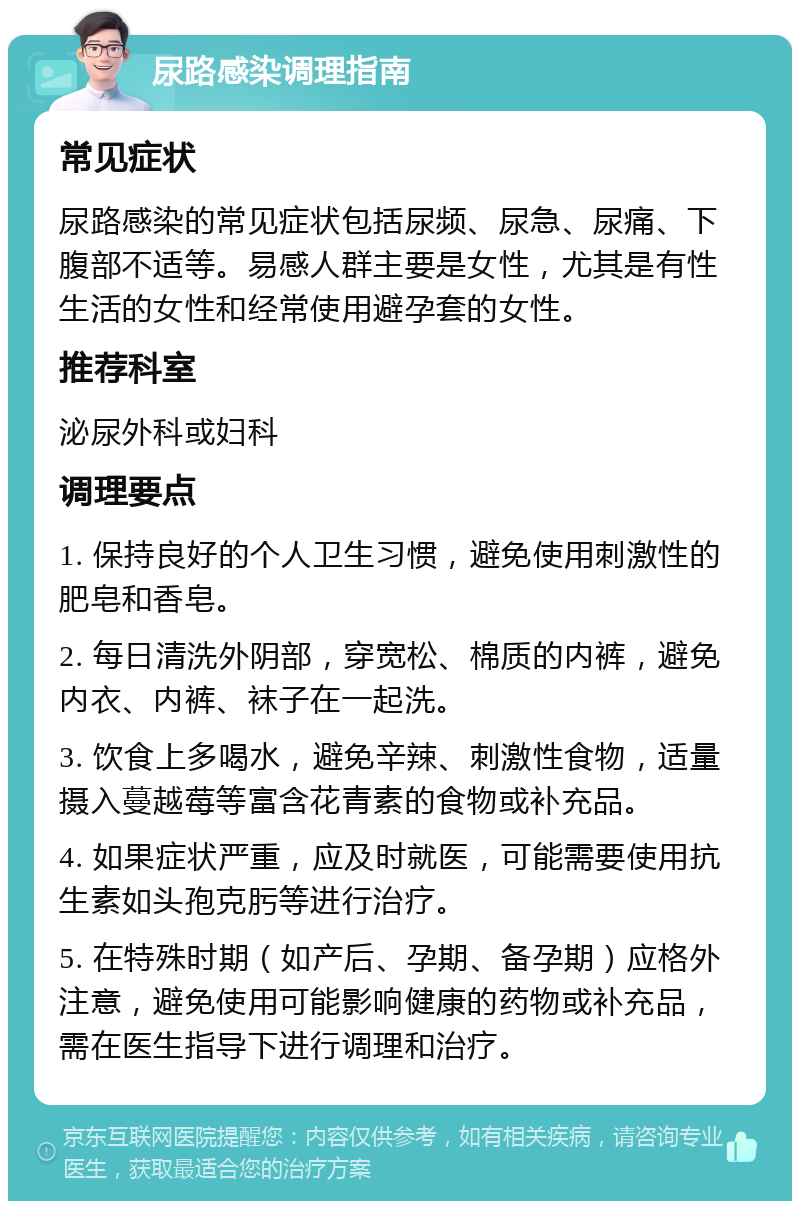 尿路感染调理指南 常见症状 尿路感染的常见症状包括尿频、尿急、尿痛、下腹部不适等。易感人群主要是女性，尤其是有性生活的女性和经常使用避孕套的女性。 推荐科室 泌尿外科或妇科 调理要点 1. 保持良好的个人卫生习惯，避免使用刺激性的肥皂和香皂。 2. 每日清洗外阴部，穿宽松、棉质的内裤，避免内衣、内裤、袜子在一起洗。 3. 饮食上多喝水，避免辛辣、刺激性食物，适量摄入蔓越莓等富含花青素的食物或补充品。 4. 如果症状严重，应及时就医，可能需要使用抗生素如头孢克肟等进行治疗。 5. 在特殊时期（如产后、孕期、备孕期）应格外注意，避免使用可能影响健康的药物或补充品，需在医生指导下进行调理和治疗。