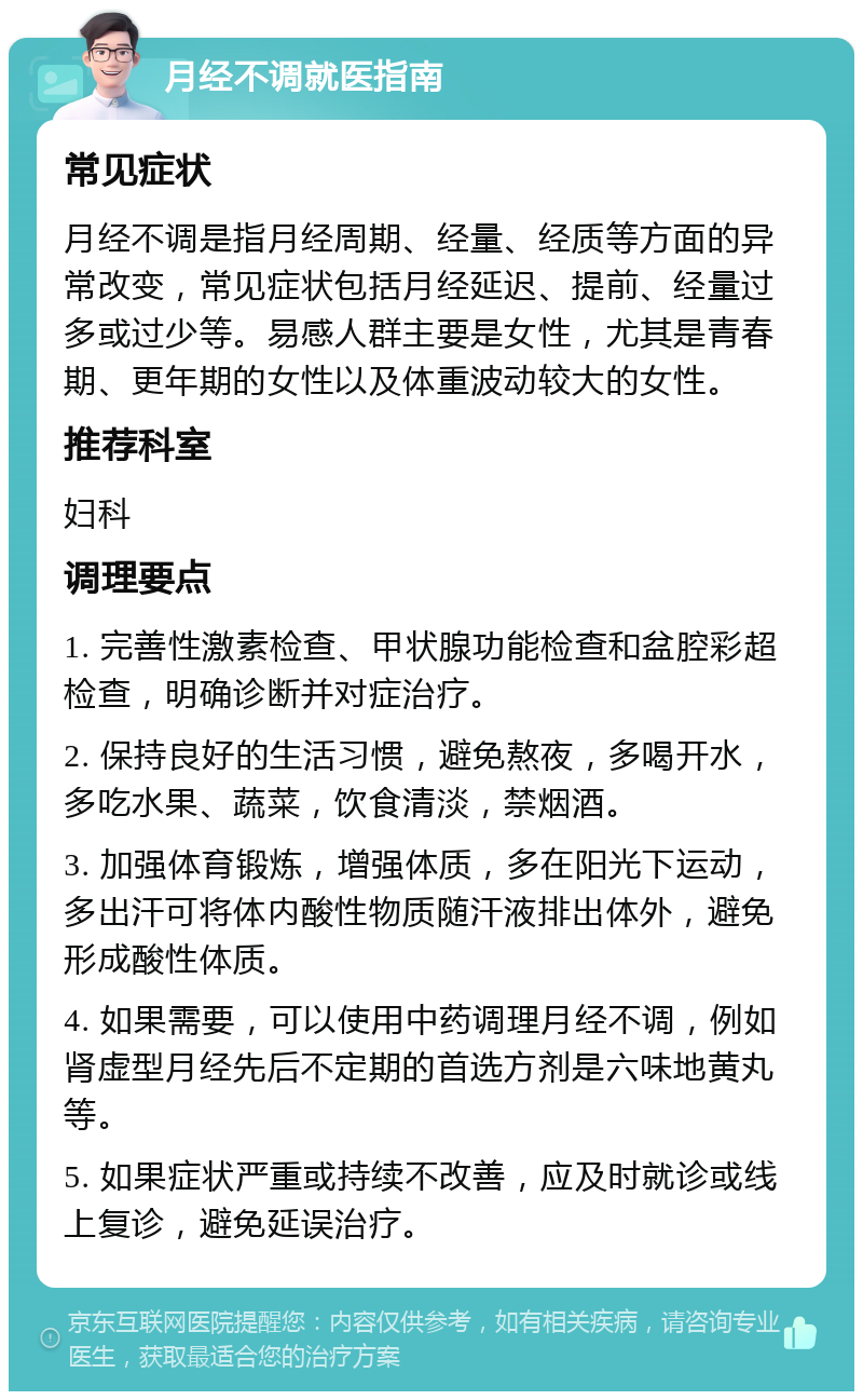 月经不调就医指南 常见症状 月经不调是指月经周期、经量、经质等方面的异常改变，常见症状包括月经延迟、提前、经量过多或过少等。易感人群主要是女性，尤其是青春期、更年期的女性以及体重波动较大的女性。 推荐科室 妇科 调理要点 1. 完善性激素检查、甲状腺功能检查和盆腔彩超检查，明确诊断并对症治疗。 2. 保持良好的生活习惯，避免熬夜，多喝开水，多吃水果、蔬菜，饮食清淡，禁烟酒。 3. 加强体育锻炼，增强体质，多在阳光下运动，多出汗可将体内酸性物质随汗液排出体外，避免形成酸性体质。 4. 如果需要，可以使用中药调理月经不调，例如肾虚型月经先后不定期的首选方剂是六味地黄丸等。 5. 如果症状严重或持续不改善，应及时就诊或线上复诊，避免延误治疗。