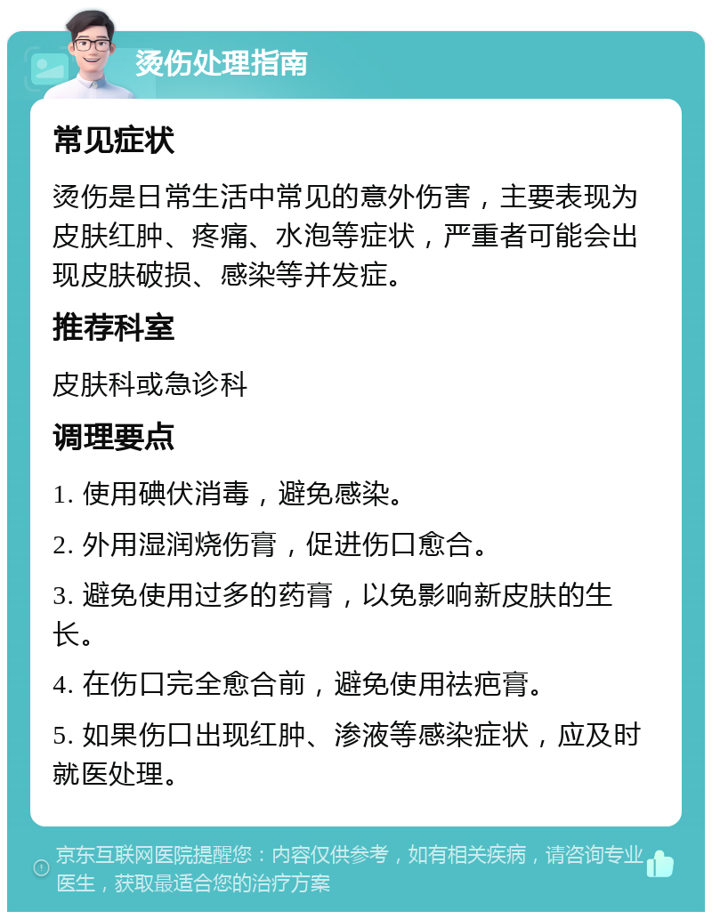 烫伤处理指南 常见症状 烫伤是日常生活中常见的意外伤害，主要表现为皮肤红肿、疼痛、水泡等症状，严重者可能会出现皮肤破损、感染等并发症。 推荐科室 皮肤科或急诊科 调理要点 1. 使用碘伏消毒，避免感染。 2. 外用湿润烧伤膏，促进伤口愈合。 3. 避免使用过多的药膏，以免影响新皮肤的生长。 4. 在伤口完全愈合前，避免使用祛疤膏。 5. 如果伤口出现红肿、渗液等感染症状，应及时就医处理。