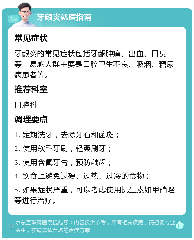 牙龈炎就医指南 常见症状 牙龈炎的常见症状包括牙龈肿痛、出血、口臭等。易感人群主要是口腔卫生不良、吸烟、糖尿病患者等。 推荐科室 口腔科 调理要点 1. 定期洗牙，去除牙石和菌斑； 2. 使用软毛牙刷，轻柔刷牙； 3. 使用含氟牙膏，预防龋齿； 4. 饮食上避免过硬、过热、过冷的食物； 5. 如果症状严重，可以考虑使用抗生素如甲硝唑等进行治疗。