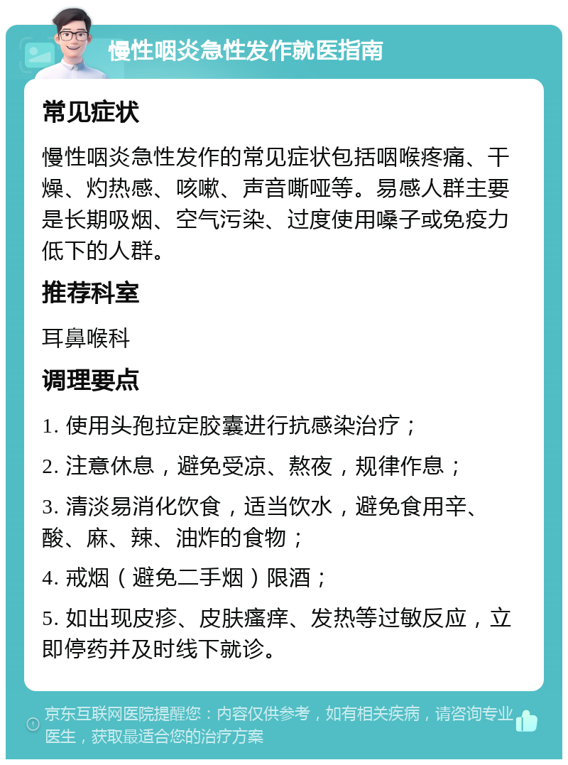 慢性咽炎急性发作就医指南 常见症状 慢性咽炎急性发作的常见症状包括咽喉疼痛、干燥、灼热感、咳嗽、声音嘶哑等。易感人群主要是长期吸烟、空气污染、过度使用嗓子或免疫力低下的人群。 推荐科室 耳鼻喉科 调理要点 1. 使用头孢拉定胶囊进行抗感染治疗； 2. 注意休息，避免受凉、熬夜，规律作息； 3. 清淡易消化饮食，适当饮水，避免食用辛、酸、麻、辣、油炸的食物； 4. 戒烟（避免二手烟）限酒； 5. 如出现皮疹、皮肤瘙痒、发热等过敏反应，立即停药并及时线下就诊。