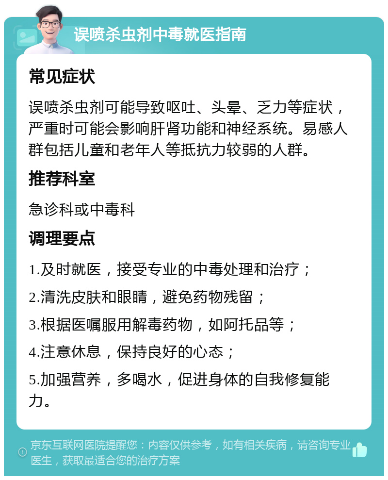 误喷杀虫剂中毒就医指南 常见症状 误喷杀虫剂可能导致呕吐、头晕、乏力等症状，严重时可能会影响肝肾功能和神经系统。易感人群包括儿童和老年人等抵抗力较弱的人群。 推荐科室 急诊科或中毒科 调理要点 1.及时就医，接受专业的中毒处理和治疗； 2.清洗皮肤和眼睛，避免药物残留； 3.根据医嘱服用解毒药物，如阿托品等； 4.注意休息，保持良好的心态； 5.加强营养，多喝水，促进身体的自我修复能力。