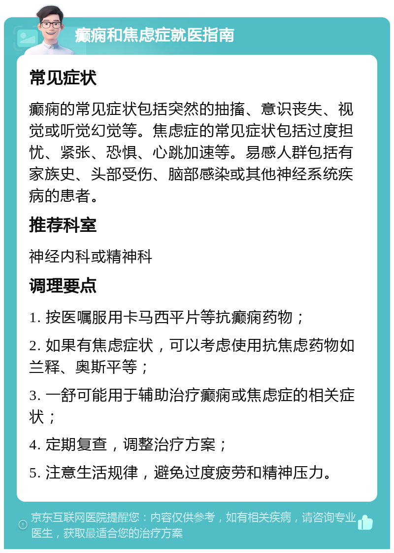 癫痫和焦虑症就医指南 常见症状 癫痫的常见症状包括突然的抽搐、意识丧失、视觉或听觉幻觉等。焦虑症的常见症状包括过度担忧、紧张、恐惧、心跳加速等。易感人群包括有家族史、头部受伤、脑部感染或其他神经系统疾病的患者。 推荐科室 神经内科或精神科 调理要点 1. 按医嘱服用卡马西平片等抗癫痫药物； 2. 如果有焦虑症状，可以考虑使用抗焦虑药物如兰释、奥斯平等； 3. 一舒可能用于辅助治疗癫痫或焦虑症的相关症状； 4. 定期复查，调整治疗方案； 5. 注意生活规律，避免过度疲劳和精神压力。