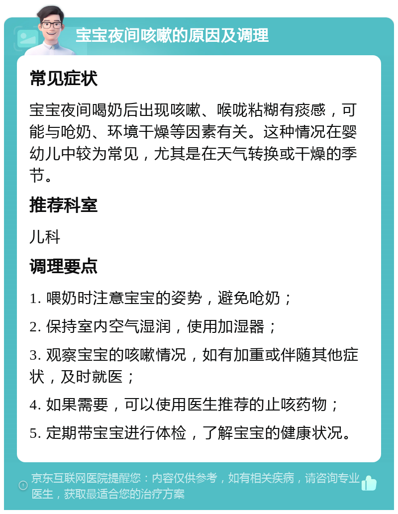 宝宝夜间咳嗽的原因及调理 常见症状 宝宝夜间喝奶后出现咳嗽、喉咙粘糊有痰感，可能与呛奶、环境干燥等因素有关。这种情况在婴幼儿中较为常见，尤其是在天气转换或干燥的季节。 推荐科室 儿科 调理要点 1. 喂奶时注意宝宝的姿势，避免呛奶； 2. 保持室内空气湿润，使用加湿器； 3. 观察宝宝的咳嗽情况，如有加重或伴随其他症状，及时就医； 4. 如果需要，可以使用医生推荐的止咳药物； 5. 定期带宝宝进行体检，了解宝宝的健康状况。