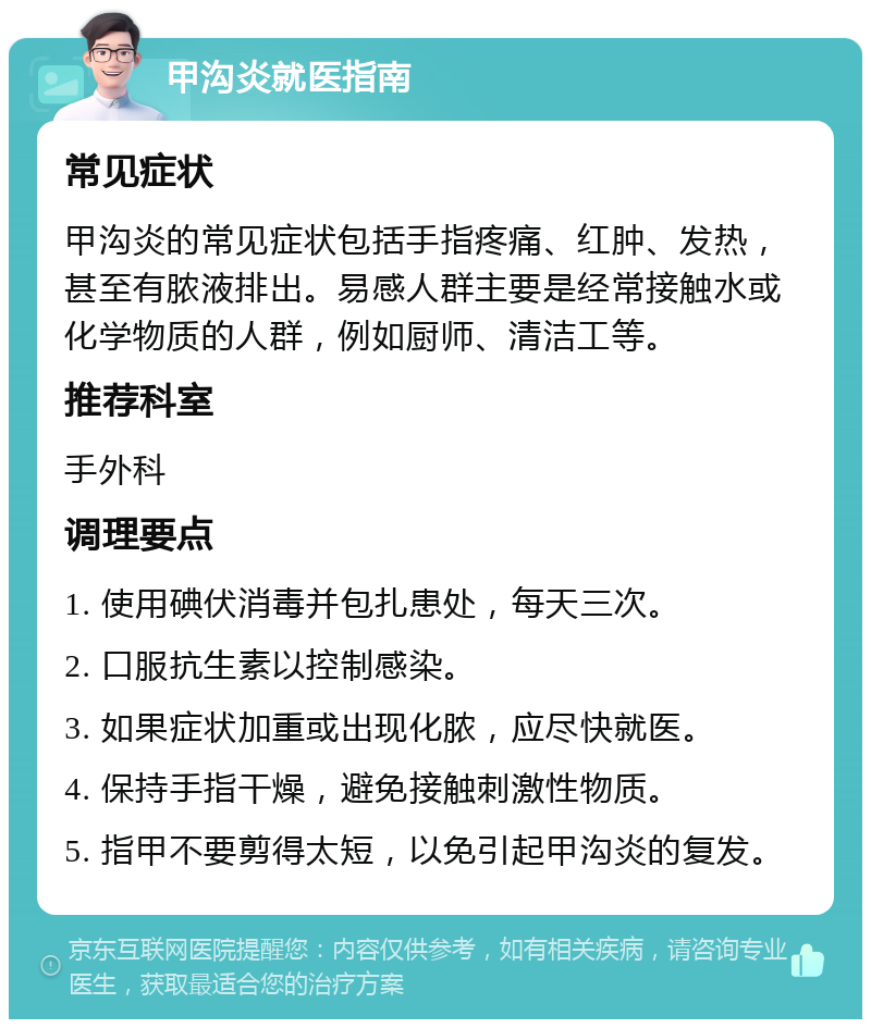 甲沟炎就医指南 常见症状 甲沟炎的常见症状包括手指疼痛、红肿、发热，甚至有脓液排出。易感人群主要是经常接触水或化学物质的人群，例如厨师、清洁工等。 推荐科室 手外科 调理要点 1. 使用碘伏消毒并包扎患处，每天三次。 2. 口服抗生素以控制感染。 3. 如果症状加重或出现化脓，应尽快就医。 4. 保持手指干燥，避免接触刺激性物质。 5. 指甲不要剪得太短，以免引起甲沟炎的复发。