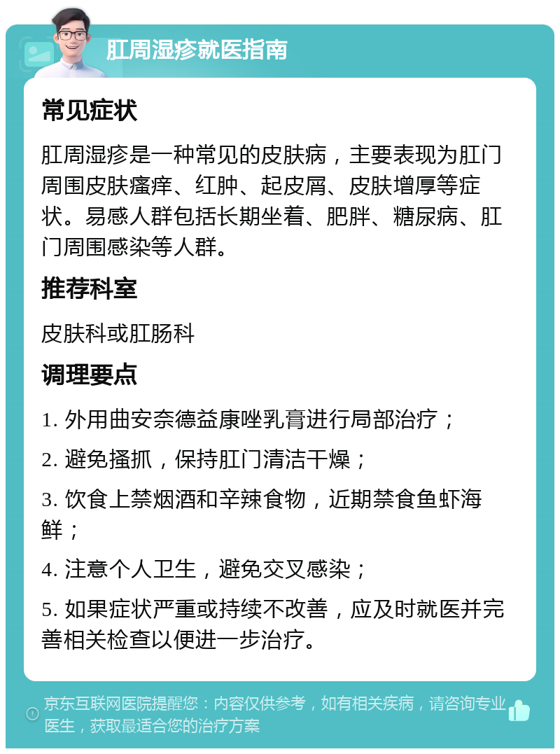 肛周湿疹就医指南 常见症状 肛周湿疹是一种常见的皮肤病，主要表现为肛门周围皮肤瘙痒、红肿、起皮屑、皮肤增厚等症状。易感人群包括长期坐着、肥胖、糖尿病、肛门周围感染等人群。 推荐科室 皮肤科或肛肠科 调理要点 1. 外用曲安奈德益康唑乳膏进行局部治疗； 2. 避免搔抓，保持肛门清洁干燥； 3. 饮食上禁烟酒和辛辣食物，近期禁食鱼虾海鲜； 4. 注意个人卫生，避免交叉感染； 5. 如果症状严重或持续不改善，应及时就医并完善相关检查以便进一步治疗。