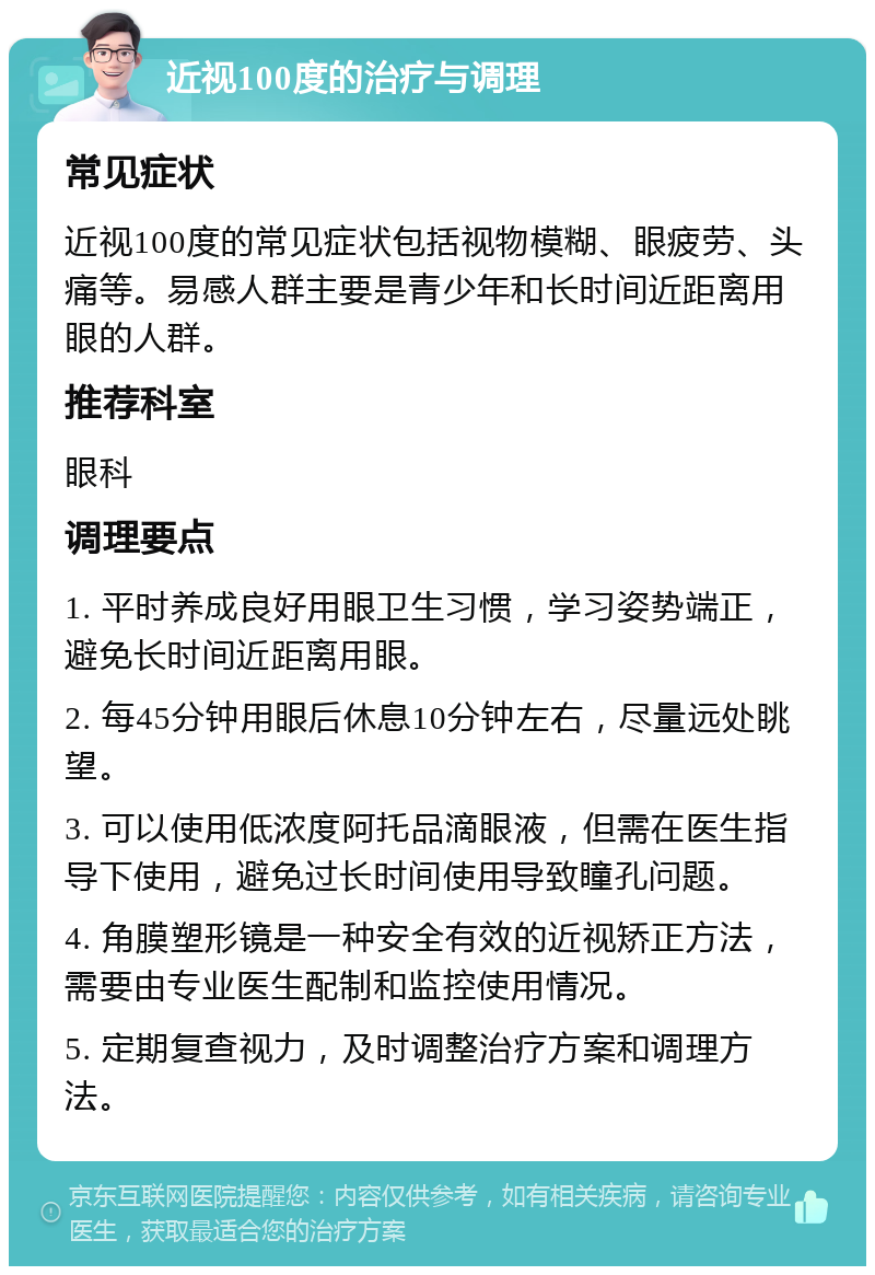 近视100度的治疗与调理 常见症状 近视100度的常见症状包括视物模糊、眼疲劳、头痛等。易感人群主要是青少年和长时间近距离用眼的人群。 推荐科室 眼科 调理要点 1. 平时养成良好用眼卫生习惯，学习姿势端正，避免长时间近距离用眼。 2. 每45分钟用眼后休息10分钟左右，尽量远处眺望。 3. 可以使用低浓度阿托品滴眼液，但需在医生指导下使用，避免过长时间使用导致瞳孔问题。 4. 角膜塑形镜是一种安全有效的近视矫正方法，需要由专业医生配制和监控使用情况。 5. 定期复查视力，及时调整治疗方案和调理方法。