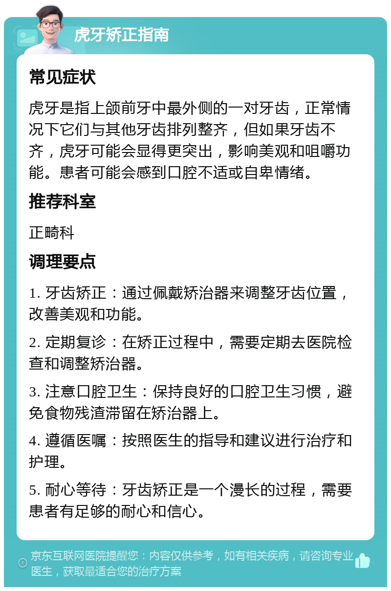 虎牙矫正指南 常见症状 虎牙是指上颌前牙中最外侧的一对牙齿，正常情况下它们与其他牙齿排列整齐，但如果牙齿不齐，虎牙可能会显得更突出，影响美观和咀嚼功能。患者可能会感到口腔不适或自卑情绪。 推荐科室 正畸科 调理要点 1. 牙齿矫正：通过佩戴矫治器来调整牙齿位置，改善美观和功能。 2. 定期复诊：在矫正过程中，需要定期去医院检查和调整矫治器。 3. 注意口腔卫生：保持良好的口腔卫生习惯，避免食物残渣滞留在矫治器上。 4. 遵循医嘱：按照医生的指导和建议进行治疗和护理。 5. 耐心等待：牙齿矫正是一个漫长的过程，需要患者有足够的耐心和信心。