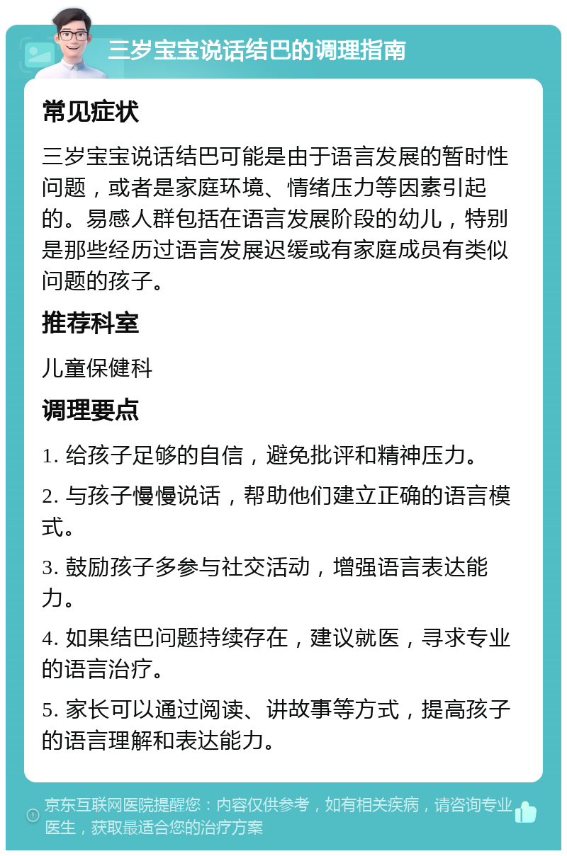 三岁宝宝说话结巴的调理指南 常见症状 三岁宝宝说话结巴可能是由于语言发展的暂时性问题，或者是家庭环境、情绪压力等因素引起的。易感人群包括在语言发展阶段的幼儿，特别是那些经历过语言发展迟缓或有家庭成员有类似问题的孩子。 推荐科室 儿童保健科 调理要点 1. 给孩子足够的自信，避免批评和精神压力。 2. 与孩子慢慢说话，帮助他们建立正确的语言模式。 3. 鼓励孩子多参与社交活动，增强语言表达能力。 4. 如果结巴问题持续存在，建议就医，寻求专业的语言治疗。 5. 家长可以通过阅读、讲故事等方式，提高孩子的语言理解和表达能力。