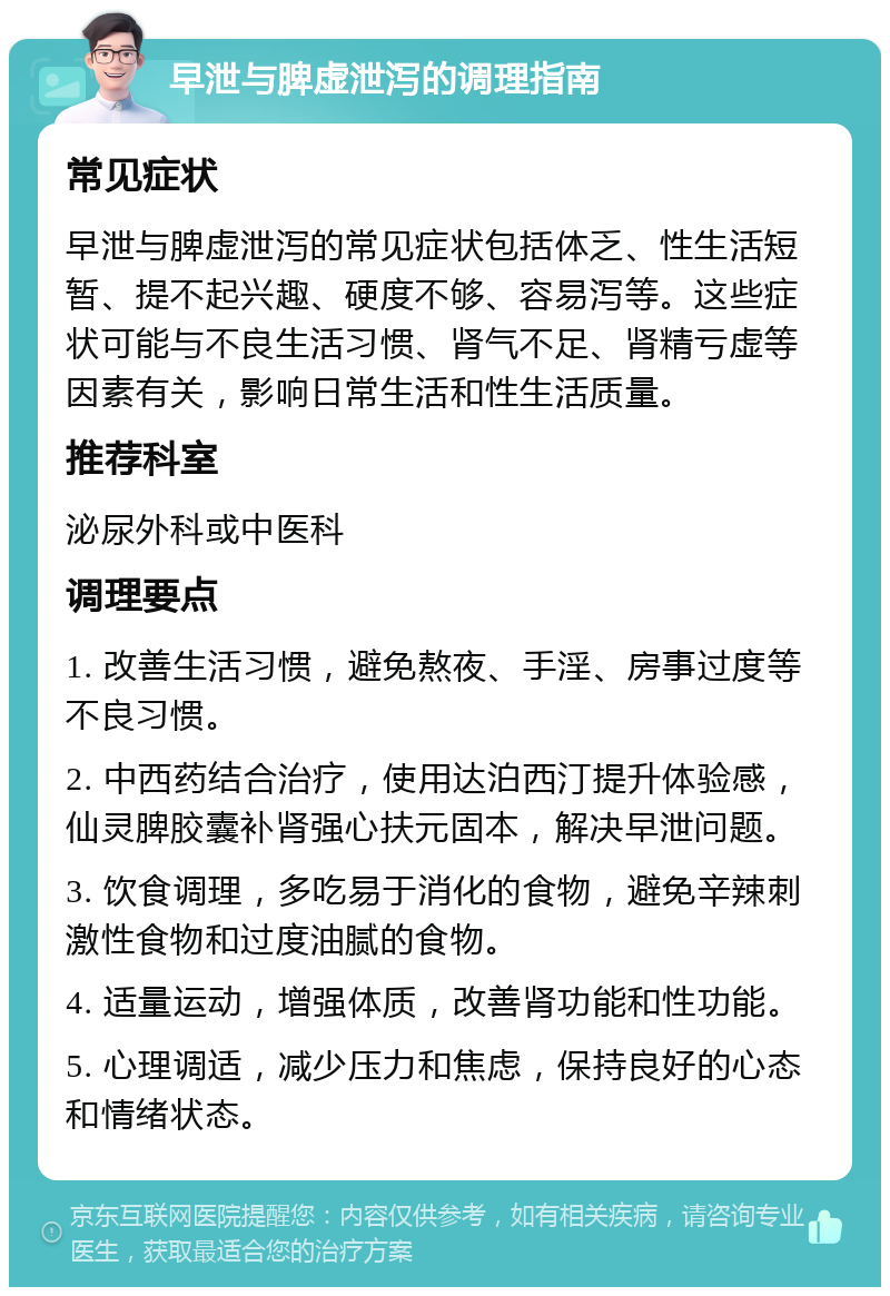 早泄与脾虚泄泻的调理指南 常见症状 早泄与脾虚泄泻的常见症状包括体乏、性生活短暂、提不起兴趣、硬度不够、容易泻等。这些症状可能与不良生活习惯、肾气不足、肾精亏虚等因素有关，影响日常生活和性生活质量。 推荐科室 泌尿外科或中医科 调理要点 1. 改善生活习惯，避免熬夜、手淫、房事过度等不良习惯。 2. 中西药结合治疗，使用达泊西汀提升体验感，仙灵脾胶囊补肾强心扶元固本，解决早泄问题。 3. 饮食调理，多吃易于消化的食物，避免辛辣刺激性食物和过度油腻的食物。 4. 适量运动，增强体质，改善肾功能和性功能。 5. 心理调适，减少压力和焦虑，保持良好的心态和情绪状态。